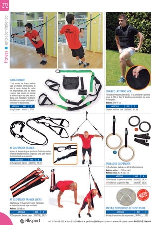 fitnessentretenimiento272
XT SUSPENSIÓN TRAINER
Agarres de aluminio de gran resistencia. Cuerdas y cinchas
sintéticas de alta tenacidad. Seguridad total, para realizar
el entrenamiento en suspensión.
SLING TRAINER
Es el aparato de ﬁtness perfecto
para un efectivo entrenamiento de
todo el cuerpo. Incluye dos cintas
con empuñaduras para las manos
y correas para los pies, un cinturón
de extensión y anclaje para puertas.
Bolsa para trasladarlo fácilmente.
Regulable para mayor efectividad y
comodidad en los ejercicios.
XT SUSPENSIÓN TRAINER LOOPS
Adaptables al XT Suspensión Trainer. Fabricados
en material acolchado súper resistente.
Medidas: 150 x 8 cm.
ARTÍCULO
Chaleco lastrado Jack
ARTÍCULO
Anclaje dispositivos de suspensión
ARTÍCULO
01 Anillas de suspensión madera
02 Anillas de suspensión ABS
ARTÍCULO
Sling Trainer
ARTÍCULO
XT Suspensión Trainer
ARTÍCULO
XT Suspensión Trainer Loops
REF. €
109065 65,95
REF. €
984047 9,95
REF. €
105362 34,95
105363 25,85
REF. €
984031 37,95
REF. €
105275 59,25
REF. €
105276 39,75
ANILLAS DE SUSPENSIÓN
En 2 materiales, madera y en ABS de alta resistencia.
Medidas anillas: 3 x 23,5 cm. de Ø.
Medidas cintas: 4,5 m. x 2,5 cm.
01
02
CHALECO LASTRADO JACK
Fabricado en neopreno. Peso de 1 a 10 kg. añadiendo o quitando
pesos de 300 gr. Con 38 bolsillos para introducir los pesos.
Incluye pesos.
Medidas: 57 x 46 cm.
ANCLAJE DISPOSITIVOS DE SUSPENSIÓN
tel. 976 463 820 • fax 976 504 868 • pedidos@elksport.com • www.elksport.com • PRECIOS SIN IVA
 
