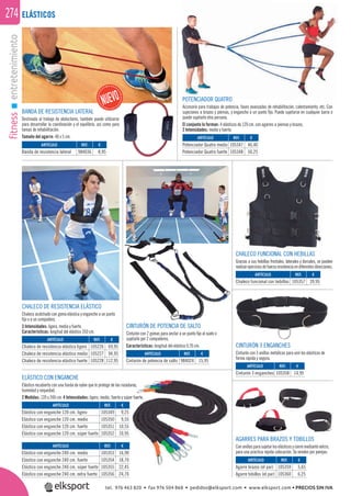 fitnessentretenimiento274
POTENCIADOR QUATRO
Accesorio para trabajos de potencia, fases avanzadas de rehabilitación, calentamiento, etc. Con
sujeciones a brazos y piernas, y enganche a un punto ﬁjo. Puede sujetarse en cualquier barra o
puede sujetarlo otra persona.
El conjunto lo forman: 4 elásticos de 120 cm. con agarres a piernas y brazos.
2 Intensidades: medio y fuerte.
CHALECO DE RESISTENCIA ELÁSTICO
Chaleco acolchado con goma elástica y enganche a un punto
ﬁjo o a un compañero.
3 Intensidades: ligera, media y fuerte.
Características: longitud del elástico 350 cm.
REF. €
105226 69,95
105227 94,95
105228 112,95
REF. €
105349 9,25
105350 9,55
105351 10,55
105352 10,95
REF. €
105353 16,90
105354 18,70
105355 22,45
105356 24,70
ARTÍCULO
Chaleco de resistencia elástico ligero
Chaleco de resistencia elástico medio
Chaleco de resistencia elástico fuerte
ARTÍCULO
Elástico con enganche 120 cm. ligero
Elástico con enganche 120 cm. medio
Elástico con enganche 120 cm. fuerte
Elástico con enganche 120 cm. súper fuerte
ARTÍCULO
Elástico con enganche 240 cm. medio
Elástico con enganche 240 cm. fuerte
Elástico con enganche 240 cm. súper fuerte
Elástico con enganche 240 cm. extra fuerte
CINTURÓN DE POTENCIA DE SALTO
Cinturón con 2 gomas para anclar a un punto ﬁjo al suelo o
sujetarlo por 2 compañeros.
Características: longitud del elástico 0,70 cm.
REF. €
984024 15,95
ARTÍCULO
Cinturón de potencia de salto
ELÁSTICO CON ENGANCHE
Elástico recubierto con una funda de nylon que lo protege de las rozaduras,
humedad y sequedad.
2 Medidas: 120 y 240 cm. 4 Intensidades: ligero, medio, fuerte y súper fuerte.
CHALECO FUNCIONAL CON HEBILLAS
Gracias a sus hebillas frontales, laterales y dorsales, se pueden
realizarejerciciosde fuerzaresistencia en diferentesdirecciones.
BILLAS
CINTURÓN 3 ENGANCHES
Cinturón con 3 anillas metálicas para unir los elásticos de
forma rápida y segura.
AGARRES PARA BRAZOS Y TOBILLOS
Conanillasparasujetarloselásticosycierremediantevelcro,
para una practica rápida colocación. Se venden por parejas.
ELÁSTICOS
ARTÍCULO
Potenciador Quatro medio
Potenciador Quatro fuerte
ARTÍCULO
Cinturón 3 enganches
ARTÍCULO
Chaleco funcional con hebillas
ARTÍCULO
Agarre brazos (el par)
Agarre tobillos (el par)
REF. €
105347 46,40
105348 50,25
REF. €
105358 14,95
REF. €
105357 39,95
REF. €
105359 5,65
105360 6,25
ras,
r fuerte.
ARTÍCULO
Banda de resistencia lateral
REF. €
984036 8,95
BANDA DE RESISTENCIA LATERAL
Destinada al trabajo de abductores, también puede utilizarse
para desarrollar la coordinación y el equilibrio, así como para
tareas de rehabilitación.
Tamaño del agarre: 40 x 5 cm.
tel. 976 463 820 • fax 976 504 868 • pedidos@elksport.com • www.elksport.com • PRECIOS SIN IVA
 