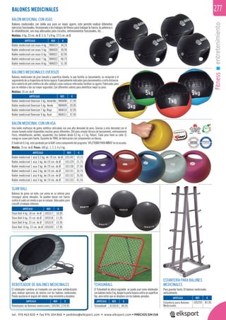 fitnessentretenimiento
277
BALONES MEDICINALES OVERSIZE
Balones medicinales de gran tamaño y superﬁcie blanda, lo que facilita su lanzamiento, su recepción y el
seguimientodesutrayectoriadeformasegura.Especialmenteindicadosparalanzamientosacortadistancia.
Una cubierta de piel sintética de alta calidad y unas costuras reforzadas facilitan su agarre. Fabricados para
que no reboten y dar así mayor seguridad. Con diferentes colores para identiﬁcar mejor su peso.
Medidas: 35 cm. de Ø.
REF. €
984008 27,95
984009 29,95
984010 32,95
984011 37,45
ARTÍCULO
Balón medicinal Oversize 3 kg. Amarillo
Balón medicinal Oversize 5 kg. Verde
Balón medicinal Oversize 7 kg. Rojo
Balón medicinal Oversize 9 kg. Azul
BALÓN MEDICINAL CON ASAS
Balones medicinales con doble asa para un mejor agarre, esto permite realizar diferentes
ejercicios funcionales. Incorporado a los trabajos de ﬁtness para trabajar la fuerza, la potencia o
la rehabilitación, son muy adecuados para circuitos, entrenamientos funcionales, etc…
Medidas: 4 kg. 23 cm. de Ø. 5, 6, 7 y 8 kg. 27,5 cm. de Ø.
REBOTEADOR DE BALONES MEDICINALES
El reboteador combina un trampolín con una base antideslizante
para realizar ejercicios de retorno con los balones medicinales.
Puede ajustarse el ángulo del rebote, muy resistente y duradero.
ESTANTERÍA PARA BALONES
MEDICINALES
Para guardar hasta 10 balones medicinales
verticalmente.
BALONES MEDICINALES
REF. €
101142 19,15
101129 21,75
101130 27,95
101131 33,75
101132 35,95
101133 41,55
REF. €
105317 10,95
105318 11,95
105319 15,95
105320 17,95
REF. €
105259 87,95REF. €
105283 219,95
REF. €
415010 89,95
REF. €
984019 34,25
984020 39,95
984021 42,95
984022 46,75
984023 51,95
ARTÍCULO
Balón medicinal 1 asa 0,5 kg. de 19 cm. de Ø
Balón medicinal 1 asa 1 kg. de 19 cm. de Ø
Balón medicinal 1 asa 2 kg. de 19 cm. de Ø
Balón medicinal 1 asa 3 kg. de 19 cm. de Ø
Balón medicinal 1 asa 4 kg. de 19 cm. de Ø
Balón medicinal 1 asa 5 kg. de 19 cm. de Ø
ARTÍCULO
Slam Ball 4 kg. 18 cm. de Ø
Slam Ball 6 kg. 23 cm. de Ø
Slam Ball 8 kg. 23 cm. de Ø
Slam Ball 10 kg. 23 cm. de Ø
ARTÍCULO
Estantería para Balones
Medicinales
ARTÍCULO
Reboteador de Balones medicinales
ARTÍCULO
Tchoukball
ARTÍCULO
Balón medicinal con asas 4 kg.
Balón medicinal con asas 5 kg.
Balón medicinal con asas 6 kg.
Balón medicinal con asas 7 kg.
Balón medicinal con asas 8 kg.
SLAM BALL
Balones de goma sin bote, con arena en su interior para
conseguir pesos elevados. Se pueden lanzar con fuerza
contra el suelo sin miedo a que se rompan. Adecuados para
crossﬁt y trabajos intensos.
TCHOUKBALL
El Tchoukball de altura regulable se puede usar como reboteador
conbaloneshasta5kg.Apoyarlapartetraseracontraunsuperﬁcie
ﬁja, para evitar que se desplace con los balones pesados.
BALÓN MEDICINAL CON UN ASA
Una balón multiusos de goma sintética reticulada con una alta densidad de peso. Gracias a esta densidad con el
mismo tamaño están disponibles muchos pesos diferentes. Útil para simular técnica de lanzamiento, entrenamiento
físico, rehabilitación, aeróbic, aquaerobic (los balones desde 0,5 kg. a 2 kg. ﬂotan). Cada peso tiene su color. El
mango es suave pero fuerte. Garantía de TRIAL de fabricación con componentes no tóxicos.
Elbalónde0,5kg.estáaprobadoporlaIAAFcomocomponentedelprograma“ATLETISMOPARANIÑOS“enlaescuela.
Medida: 19 cm. de Ø. Pesos: 500 gr., 1, 2, 3, 4 y 5 kg.
tel. 976 463 820 • fax 976 504 868 • pedidos@elksport.com • www.elksport.com • PRECIOS SIN IVA
 