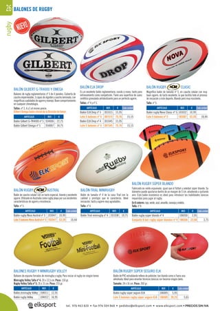 rugby26 BALONES DE RUGBY
BALÓN GILBERT G-TR4000 Y OMEGA
Balones de rugby reglamentarios nº 5 de 4 paneles. Cubierta de
cauchoimpermeable,3capasdealgodónycaucholaminado,con
magníﬁcascualidadesdeagarreymanejo.Buencomportamiento
en cualquier climatología.
Tallas: nº 3, 4 y 5 al mismo precio.
Gilbert Omega balón oficial de la División de honor.
BALÓN RUGBY AUSTRAL
Balón de caucho celular con un tacto especial, blando y excelente
agarre. Utilizado en Australia como rugby playa por sus excelentes
características de agarre y resistencia.
Talla: nº 5.
BALÓN RUGBY SÚPER SEGURO ELK
Balón de PVC extrablando relleno de poliéster, tan blando como si fuera una
almohada. Ideal para enseñar técnicas básicas sin hacerse ningún daño.
Tamaño: 24 x 16 cm. Peso: 260 gr.
BALÓN ELK DROP
Es un excelente balón reglamentario, cosido a mano, tanto para
entrenamiento como competición. Tiene una superﬁcie de cuero
sintético granulada antideslizante para un perfecto agarre.
Tallas: nº 4 y nº 5.
BALÓN TRIAL MINIRUGBY
Balón de tamaño nº 4 de la casa Trial con la
calidad y prestigio que le caracteriza. Ideal
iniciación, tacto y agarre muy agradables.
Talla: nº 4.
BALONES RUGBY Y MINIRUGBY VOLLEY
Balones de espuma forrados de minirugby y rugby. Para iniciar al rugby sin ningún temor.
Minirugby Volley Talla nº 4: 20 x 13,5 cm. Peso: 150 gr.
Rugby Volley Talla nº 5: 26 x 15 cm. Peso: 215 gr.
BALÓN RUGBY CLASIC
Magníﬁco balón de tamaño nº 5, en caucho celular con muy
buen agarre, de tacto excelente, lo que facilita todo el proceso
de iniciación a este deporte. Blando pero muy resistente.
Talla: nº 5.
BALÓN RUGBY SÚPER BLANDO
Fabricado en vinilo espumado, igual que el fútbol y voleibol súper blando. Su
diámetro puede ajustarse dentro de un margen de 5 cm. añadiendo o quitando
aire. Este balón económico es ideal para introducir las habilidades básicas
requeridas para jugar al rugby.
En6colores:rojo,verde,azul,amarillo,naranjayvioleta.
Talla:nº4.
REF. €
934006 22,75
934007 34,75
REF. €
104011 12,95
104012 16,95
ARTÍCULO
Balón Gilbert G-TR4000 nº 5
Balón Gilbert Omega nº 5
ARTÍCULO
Balón minirugby Volley
Balón rugby Volley
REF. €
301015 15,95
301515 75,76 15,15
301045 15,95
301545 75,76 15,15
REF. €
103032 10,99
103507 52,20 10,44
REF. €
103047 10,99
103547 52,20 10,44
REF. €
106050 3,95
106556 22,50 3,75
REF. €
101038 10,75
REF. €
106005 5,95
106505 28,25 5,65
Cada unidad Cada unidad
Cada unidad Cada unidad
Cada unidad
ARTÍCULO
Balón ELK Drop nº 5
Lote 5 balones nº 5
Balón ELK Drop nº 4
Lote 5 balones nº 4
ARTÍCULO
Balón rugby Nova Clasic nº 5
Lote 5 balones nº 5
ARTÍCULO
Balón rugby Nova Austral nº 5
Lote5balonesNovaAustralnº5
ARTÍCULO
Balón rugby súper blando nº 4
Conjunto 6 bal. rugby súper blandos nº 4
ARTÍCULO
Balón Trial minirugby nº 4
ARTÍCULO
Balón rugby súper seguro ELK
Lote 5 balones rugby súper seguro ELK
RUGBY SÚPER BLANDO
vinilo es
tel. 976 463 820 • fax 976 504 868 • pedidos@elksport.com • www.elksport.com • PRECIOS SIN IVA
 