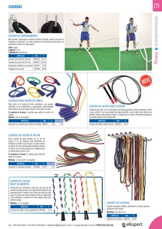 fitnessentretenimiento
279
CUERDAS DE SALTAR DE NYLON
Estas cuerdas de nylon blandas, de 1,1 cm. de
grosor y 3 m. de longitud, giran fácilmente sin
enredarse o perder su arco de giro. Su alma interior
de hebras de nylon entrelazadas mantiene siempre
su forma, así la cuerda puede girar o colgarse para
su almacenaje sin que se rice.
El conjunto lo forman: 6 cuerdas para saltar de
nylon en 6 colores.
Medidas: 11 mm. de Ø. 3 m. longitud.
CUERDA DE ENTRENAMIENTO
Muy duradera, fabricada en material sintético trenzado, soporta muy bien la
humedad y la abrasión, con cinta protectora en los extremos para que no se
deshilache y ofrecer un mejor agarre.
Color: negro.
Longitud: 15 m.
2 Diámetros: 38 y 50 mm.
CUERDAS
CUERDAS PARA SALTAR DE VINILO
Para saltar a la comba de forma individual o por parejas.
Utilizadas en las exhibiciones y campeonatos, perfectamente
balanceadas para una buena rotación. Fabricadas en vinilo.
El conjunto lo forman: 6 cuerdas para saltar de vinilo en 6
colores.
Medida: 2,85 m. de longitud.
SOPORTE DE CUERDAS
Soporte de cuerdas metálico, atornillado a la pared, permite
almacenar 300 cuerdas.
Medidas: 60 x 40 x 4 cm.
CUERDA DE SALTAR
MULTI SEGMENTOS
Cuerda de gran resistencia y algo más de peso que las
cuerdas de vinilo gracias a los segmentos de plástico que
envuelven toda la cuerda y que hacen que esta gire más
lenta. El sonido que emite al golpear contra el suelo ayuda
a los saltadores a mantener un ritmo regular. Ideal para
saltar en grupo.
Medidas: 2,7 m. longitud.
REF. €
984026 92,75
984027 151,95
105247 14,95
105248 34,95
REF. €
106022 7,95 1,33
REF. €
984041 10,75
REF. €
309044 12,90 2,15
REF. €
309106 1,75
REF. €
204054 29,95
ARTÍCULO
Cuerda funcional de 38 mm.
Cuerda funcional de 50 mm.
Enganche metálico a la pared
Colgador de cuerda
ARTÍCULO
Conjunto 6 cuerdas para saltar de vinilo
ARTÍCULO
Cuerda de saltar cable Extrem
ARTÍCULO
Conjunto 6 cuerdas de nylon
ARTÍCULO
Cuerda de saltar multi segmentos
ARTÍCULO
Soporte de cuerdas
CUERDA DE SALTAR CABLE EXTREM
Cuerda de giro libre, con un fácil agarre. Su diseño ergonómico ofrece velocidad, confort
y gran control. Al ser una cuerda muy ligera permite no solo saltar más rápido, sino
también realizar saltos dobles y triples. La longitud de su cable es fácilmente ajustable a
la medida requerida por el deportista.
Cada unidad
Cada unidad
tel. 976 463 820 • fax 976 504 868 • pedidos@elksport.com • www.elksport.com • PRECIOS SIN IVA
 