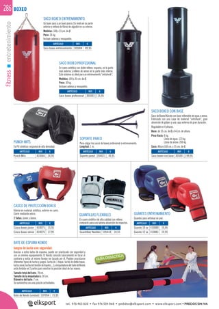 fitnessentretenimiento286
BATE DE ESPUMA KENDO
Juegos de lucha con seguridad.
Gracias a estos bates de espuma, puede ser practicado con seguridad y
con un mínimo equipamiento. El Kendo consiste básicamente en tocar al
contrario y evitar al mismo tiempo ser tocado por él. Pueden practicarse
diferentes tipos de lucha y juegos: lucha de 1 toque, lucha de doble toque,
luchazonal,luchadeltendóndeAquiles...LaempuñaduradelbatedeKendo
está dividida en 2 partes para mostrar la posición ideal de las manos.
Tamaño total del bate: 78 cm.
Tamaño de la empuñadura: 30 cm.
Diámetro del bate: 7 cm.
Se suministra con una guía de actividades.
BOXEO
SACO BOXEO CON BASE
Saco de Boxeo/Karate con base rellenable de agua o arena.
Fabricado con una capa de material “antishock”, gran
absorción de golpes y una capa externa de gran duración.
Regulable en 4 alturas.
Base: de 55 cm. de Ø y 64 cm. de altura.
Peso Vacía: 6 kg.
Llena de agua: 123 kg.
Llena de arena: 200 kg.
Saco: Altura 100 cm. y 35 cm. de Ø.
SOPORTE PARED
Para colgar los sacos de boxeo profesional o entrenamiento.
Longitud: 1 m.
CASCO DE PROTECCIÓN BOXEO
Interior en material sintético, exterior en cuero.
Cierre mediante velcro.
2 Tallas: júnior y sénior.
GUANTES ENTRENAMIENTO
Guantes para entrenar en piel.
GUANTILLAS FLEXIBLES
En cuero sintético de alta calidad con relleno
compacto para una óptima absorción de impactos.
PUNCH MITS
En PU sintético y espuma de alta densidad.
SACO BOXEO PROFESIONAL
En cuero sintético con doble relleno: espuma, en la parte
más externa y relleno de arena en la parte más interna.
Este sistema es ideal para un entrenamiento “antishock”.
Medidas: 100 x 35 cm. de Ø.
Peso: 30 kg.
Incluye cadenas y mosquetón.
SACO BOXEO ENTRENAMIENTO
Un buen saco a un buen precio. En vinilo en su parte
exterior y relleno de ﬁbras de algodón en su interior.
Medidas: 100 x 33 cm. de Ø.
Peso: 26 kg.
Incluye cadenas y mosquetón.
REF. €
305004 89,95
REF. €
305003 115,95
REF. €
305001 199,95
REF. €
107054 15,95
REF. €
204021 49,95
REF. €
410066 24,95
REF. €
105414 18,55
REF. €
410075 15,95
410076 17,95
REF. €
410080 19,95
410081 19,95
ARTÍCULO
Saco boxeo entrenamiento
ARTÍCULO
Saco boxeo profesional
ARTÍCULO
Saco boxeo con base
ARTÍCULO
Bate de Kendo (unidad)
ARTÍCULO
Soporte pared
ARTÍCULO
Punch Mits
ARTÍCULO
Guantillas flexibles
ARTÍCULO
Casco boxeo júnior
Casco boxeo sénior
ARTÍCULO
Guante 10 oz
Guante 12 ox
tel. 976 463 820 • fax 976 504 868 • pedidos@elksport.com • www.elksport.com • PRECIOS SIN IVA
 