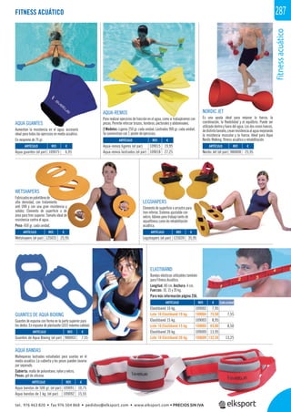 fitnessacuático
287
AQUA-REMOS
Para realizar ejercicios de tracción en el agua, como si trabajáramos con
pesas. Permite reforzar brazos, hombros, pectorales y abdominales.
2 Modelos: Ligeros 250 gr. cada unidad. Lastrados 900 gr. cada unidad.
Se suministran con 1 póster de ejercicios.
AQUA GUANTES
Aumentan la resistencia en el agua, accesorio
ideal para todos los ejercicios en medio acuático.
En neopreno de 75 gr.
NORDIC JET
Es una ayuda ideal para mejorar la fuerza, la
coordinación, la ﬂexibilidad y el equilibrio. Puede ser
utilizado dentro y fuera del agua. Los dos conos huecos,
dedistintotamaño,creanresistenciaalaguamejorando
la resistencia muscular y la fuerza. Ideal para Aqua
Nordic Walking, ﬁtness acuático y rehabilitación.
WETSHAPERS
Fabricadosenpolietilenode
alta densidad, con tratamiento
anti UVA y con una gran resistencia y
solidez. Elemento de superﬁcie o de
área para tren superior. Tamaño ideal de
resistencia contra el agua.
Peso: 450 gr. cada unidad.
AQUA BANDAS
Muñequeras lastradas estudiadas para usarlas en el
medio acuático. La cubierta y los pesos pueden lavarse
por separado.
Cubierta: malla de poliuretano, nylon y velcro.
Pesos: gel de silicona.
GUANTES DE AQUA BOXING
Guantes de espuma con forma en la parte superior para
los dedos. En espuma de plastazote LD33 máxima calidad.
LEGSHAPERS
Elemento de superﬁcie o arrastre para
tren inferior. Sistema ajustable con
velcro. Idóneo para trabajo tanto de
aquaﬁtness como de rehabilitación
acuática.
ELASTIBAND
Bandas elásticas utilizables también
para Fitness Acuático.
Longitud: 80 cm. Anchura: 4 cm.
Fuerzas: 10, 15 y 20 kg.
Para más información página 256.
FITNESS ACUÁTICO
REF. €
109075 6,95
REF. €
109015 19,95
109018 27,25
REF. €
980008 25,95
REF. €
125031 25,95
REF. €
125039 35,95
REF. €
109002 7,95
109004 75,50 7,55
109003 8,95
109005 85,00 8,50
109009 13,95
109609 132,50 13,25
REF. €
980003 7,55
REF. €
109091 10,75
109092 15,55
ARTÍCULO
Aqua guantes (el par)
ARTÍCULO
Aqua-remos ligeros (el par)
Aqua-remos lastrados (el par)
ARTÍCULO
Nordic Jet (el par)
ARTÍCULO
Wetshapers (el par)
ARTÍCULO
Legshapers (el par)
ARTÍCULO
Elastiband 10 kg.
Lote 10 Elastiband 10 kg.
Elastiband 15 kg.
Lote 10 Elastiband 15 kg.
Elastiband 20 kg.
Lote 10 Elastiband 20 kg.
ARTÍCULO
Guantes de Aqua Boxing (el par)
ARTÍCULO
Aqua bandas de 500 gr. (el par)
Aqua bandas de 1 kg. (el par)
Cada unidad
tel. 976 463 820 • fax 976 504 868 • pedidos@elksport.com • www.elksport.com • PRECIOS SIN IVA
 
