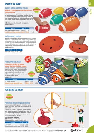 rugby
27BALONES DE RUGBY
PORTERÍA DE RUGBY GRAN BASE SPORDAS
Este nuevo accesorio del programa de la Gran base Spordas
permite jugar al rugby, al ﬂag rugby o al fútbol americano, en
pocos minutos.
Combinado con el poste de la gran base, se puede ajustar la
altura del suelo hasta la unión o cruce de las barras, desde 152
a 229 cm. Para los más pequeños se puede insertar la portería
directamente en la Gran base Spordas, situándose la unión o
cruce de las barras a 61 cm. del suelo.
Características de los artículos.
Portería: portería y piezas de unión.
Conjunto completo: 1 portería + 1 base + 1 poste.
BALÓN DE RUGBY SONORO
Hemos ido un poco más lejos, fabricando un balón de rugby, con el mismo
material que la pelota blanda sonora, material suave y resistente que
facilitasuadaptaciónatodotipodejuegosydepersonas.Ensuinteriorhay
cascabeles cuyo sonido es perfectamente audible, gracias a la equilibrada
distribución de los agujeros en la superﬁcie del balón. La textura de su
superﬁcie permite un excelente agarre incluso en superﬁcies mojadas.
Tamaño: 24 x 15 cm.
BALONES FÚTBOL AMERICANO ESPUMA
Aumentan la conﬁanza en la recepción gracias a su
espuma esponjosa.
Su construcción en una agradable espuma esponjosa rugosa de
alta densidad, proporciona a estos balones seguridad y conﬁanza
a la hora de lanzar y recepcionar, así como una larga duración. No
hacen daño en caso de impacto y pueden apretarse al atraparlos,
lo que evita que resbalen y puedan escaparse de las manos una vez
recepcionados.
En 6 colores: rojo, verde, azul, amarillo, naranja y violeta.
Tamaño: 22 x 14 cm.
REF. €
986015 7,95
986615 45,32 7,55
REF. €
107136 59,95
107137 139,95
REF. €
106107 9,95
Cada unidadARTÍCULO
Balón fútbol americano espuma
Lote 6 balones fútbol americano
ARTÍCULO
Portería rugby
Conjunto completo portería rugby
ARTÍCULO
Balón rugby sonoro
INNOVACIÓN
INNOVACIÓN
PECES GIGANTES DE RUGBY
Estos balones de rugby son blandos,
seguros, divertidos y fáciles de capturar.
Fabricados en neopreno y cosidos a máquina para
asegurar una mayor duración, pueden utilizarse para
iniciar al rugby, juegos de pase y recepción, relevos o
juegos en la piscina ya que son ligeros y ﬂotan.
En 6 divertidos y luminosos colores: rojo, verde,
azul, amarillo, violeta y naranja.
Tamaño: 71 cm.
REF. €
986036 11,95
986636 65,70 10,95
ARTÍCULO
Pez gigante de rugby
Conjunto 6 peces gigantes de rugby
PORTERÍAS DE RUGBY
10,95
INNOVACIÓN
Cada unidad
tel. 976 463 820 • fax 976 504 868 • pedidos@elksport.com • www.elksport.com • PRECIOS SIN IVA
 