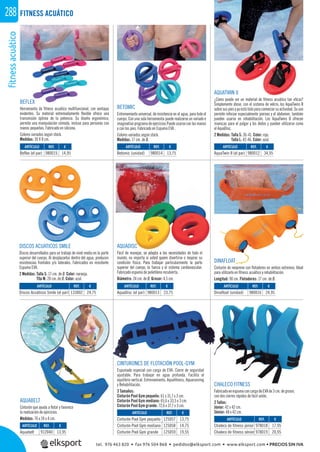 fitnessacuático288 FITNESS ACUÁTICO
AQUABELT
Cinturón que ayuda a ﬂotar y favorece
la realización de ejercicios.
Medidas: 76 x 24 x 4 cm.
CINTURONES DE FLOTACIÓN POOL-GYM
Espumado especial con carga de EVA. Cierre de seguridad
ajustable. Para trabajar en agua profunda. Facilita el
equilibrio vertical. Entrenamiento, Aquaﬁtness, Aquarunning
y Rehabilitación.
3 Tamaños:
Cinturón Pool Gym pequeño: 61 x 31,7 x 3 cm.
Cinturón Pool Gym mediano: 65,6 x 33,5 x 3 cm.
Cinturón Pool Gym grande: 72,6 x 37,7 x 3 cm.
CHALECO FITNESS
FabricadoenespumaconcargadeEVAde3cm.degrosor,
con dos cierres rápidos de fácil unión.
2 Tallas:
Júnior: 42 x 42 cm.
Sénior: 48 x 42 cm.REF. €
125057 13,75
125058 14,75
125059 19,55
REF. €
978018 17,95
978019 20,95
REF. €
980013 23,75
REF. €
980012 34,95
REF. €
912040 13,95
REF. €
133002 24,75
REF. €
980015 14,95
REF. €
980014 13,75
REF. €
980016 24,95
ARTÍCULO
Cinturón Pool Gym pequeño
Cinturón Pool Gym mediano
Cinturón Pool Gym grande
ARTÍCULO
Chaleco de fitness júnior
Chaleco de fitness sénior
ARTÍCULO
AquaDisc (el par)
ARTÍCULO
AquaTwin II (el par)
ARTÍCULO
Aquabelt
ARTÍCULO
Discos Acuáticos Smile (el par)
ARTÍCULO
Beflex (el par)
ARTÍCULO
Betomic (unidad)
ARTÍCULO
Dinafloat (unidad)
CHALECO FITNESS
DISCOS ACUATICOS SMILE
Discos desarrollados para un trabajo de nivel medio en la parte
superior del cuerpo. Al desplazarlos dentro del agua, producen
resistencias frontales y/o laterales. Fabricados en resistente
Espuma EVA.
2 Medidas: Talla S: 17 cm. de Ø. Color: naranja.
Tlla M: 20 cm. de Ø. Color: azul.
AQUATWIN II
¿Cómo puede ser un material de ﬁtness acuático tan eﬁcaz?
Simplemente átese, con el sistema de velcro, los AquaTwins II
sobresuspiesyyaestálistoparacomenzarsuactividad.Suuso
permite reforzar especialmente piernas y el abdomen, también
pueden usarse en rehabilitación. Los AquaTwins II ofrecen
muescas para el pulgar y los dedos y pueden utilizarse como
el AquaDisc.
2 Medidas: Talla S: 36-41. Color: rojo.
Talla L: 42-46. Color: azul.
AQUADISC
Fácil de manejar, se adapta a las necesidades de todo el
mundo, no importa si usted quiere divertirse o mejorar su
condición física. Para trabajar particularmente la parte
superior del cuerpo, la fuerza y el sistema cardiovascular.
Fabricado espuma de polietileno recubierta.
Diámetro: 24 cm. de Ø. Grosor: 4,5 cm.
BETOMIC
Entrenamiento universal, de resistencia en el agua, para todo el
cuerpo. Con una sola herramienta puede realizarse un variado e
imaginativo programa de ejercicios.Puede usarse con las manos
y con los pies. Fabricado en Espuma EVA .
Colores variados según stock.
Medidas: 17 cm. de Ø.
BEFLEX
Herramienta de ﬁtness acuático multifuncional, con ventajas
evidentes. Su material extremadamente ﬂexible ofrece una
transmisión óptima de la potencia. Su diseño ergonómico,
permite una manipulación cómoda, incluso para personas con
manos pequeñas. Fabricado en silicona.
Colores variados según stock.
Medidas: 30 X 8 cm.
DINAFLOAT
Cinturón de neopreno con ﬂotadores en ambos extremos. Ideal
para utilizarlo en ﬁtness acuático y rehabilitación.
Longitud: 90 cm. Flotadores: 17 cm. de Ø.
INAFLOAT
ó d ﬂ d b Id l
II
C
ar, se adapta a las necesidade
rta si usted quiere di
Para trabaj
l
EX
tel. 976 463 820 • fax 976 504 868 • pedidos@elksport.com • www.elksport.com • PRECIOS SIN IVA
 