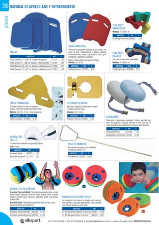 piscina290 MATERIAL DE APRENDIZAJE Y ENTRENAMIENTO
TABLAS
BURBUJITAS
Fabricadas en poliestireno expandido. Cinturón ajustable con
cierre de seguridad. Burbujita Premium en color azul que da
mayor compactación al poliestireno para una mayor duración.
BRAZALETES
ROL-LO
En poliestireno expandido con goma de sujeción.
Color: blanco.
FLOTADOR CERVICAL
Ideal para relajación, permite tener siempre
la cabeza fuera del agua.
Medidas: 42 x 27,4 cm.
TABLA TRIANGULAR
Su diseño permite tres tipos de ejercicios:
espalda, como pull-buoy y como tabla normal.
Medidas: 56 x 32 x 32 cm. y 4 cm. de espesor.
TABLA UNIVERSAL
Fabricada en espumado especial de alta calidad con
carga de EVA. Hipoalergénico y Atóxico. Acabado
termoconformado, suave y agradable al tacto, gran
resistencia a mordiscos y arañazos.
Bicolor. Tamaño ideal para todas las edades.
Medidas: 41 x 32 cm.
PULL BUOY
MONOCOLOR
Medidas: 23 x 12 x 8 cm.
PULL BUOY
BICOLOR
Fabricado en plastazote, alta calidad.
Medidas: 24 x 12 x 9 cm.
PALO DE MONITOR
Palo monitor triangular acero inoxidable
y mango de aluminio 2 m.
MANGUITOS DELPHIN Y BECO
Los manguitos más seguros y duraderos del mercado,
no se pinchan, no hay que deshincharlos. Para comenzar
usar 3 discos siempre en cada brazo.
BRAZALETES PLASTAZOTE
Brazalete Plastazote Bebé: Fabricado en espuma de célula cerrada
suave, ﬁjación mediante correa de velcro. Función como brazalete
infantil o también como muñequera y tobillera adulto para trabajos
de Aqua-Gym.
Brazalete Júnior: Fabricado en espuma de célula cerrada suave,
ﬁjación mediante correa de velcro.
REF. €
912034 3,55
912005 3,45
912006 2,35
912007 1,89
REF. €
125020 9,45
REF. €
912049 6,95
REF. €
505025 11,25
921026 2,75
REF. €
505026 59,95
REF. €
912046 6,95
REF. €
921002 7,65
921001 12,35
REF. €
921025 10,95
921023 13,55
REF. €
956001 32,25
980010 24,75
REF. €
208002 2,19
REF. €
912008 2,29
ARTÍCULO
Tabla Eurokick, 47 x 28 cm. Sistema de agarre
Tabla Grande, 47 x 28 cm. Espuma célula cerrada
Tabla Mediana, 38 x 23 cm. Espuma célula cerrada
Tabla Pequeña, 29 x 22 cm. Espuma célula cerrada
ARTÍCULO
Tabla Universal
ARTÍCULO
Tabla triangular
ARTÍCULO
Brazalete Rol-lo
Recambio de goma
ARTÍCULO
Palo Monitor
ARTÍCULO
Flotador cervical
ARTÍCULO
Burbujita blanca
Burbujita azul Premium
ARTÍCULO
Brazalete plastazote bebé
Brazalete plastazote júnior
ARTÍCULO
01 Set Manguitos Delphin (6 discos)
02 Set Manguitos Beco (6 discos)
ARTÍCULO
Pull Buoy monocolor
ARTÍCULO
Pull Buoy bicolor
Y
alta calidad.
208002r
TE
01
02
tel. 976 463 820 • fax 976 504 868 • pedidos@elksport.com • www.elksport.com • PRECIOS SIN IVA
 