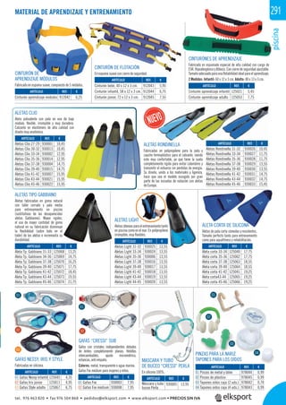 piscina
291MATERIAL DE APRENDIZAJE Y ENTRENAMIENTO
CINTURÓN DE
APRENDIZAJE MÓDULOS
Fabricado en espuma suave, compuesto de 5 módulos.
CINTURÓN DE FLOTACIÓN
En espuma suave con cierre de seguridad.
CINTURÓNES DE APRENDIZAJE
Fabricado en espumado especial de alta calidad con carga de
EVA. Hipoalergénico y Atóxico. Con cierre de seguridad ajustable.
Tamañoadecuadoparaunaﬂotabilidadidealparaelaprendizaje.
2 Medidas: Infantil: 60 x 12 x 3 cm. Adulto: 80 x 13 x 3 cm.
ALETAS LIGHT
Aletasidóneasparaelentrenamientotanto
en piscina como en el mar. En polipropileno
irrompible, muy ﬂexibles.
ALETA CORTA DE SILICONA
Aletas de pala corta cómodas y resistentes.
Tamaño perfecto tanto para entrenamiento
como para aquaﬁtness y rehabilitación.
ALETAS CLIO
Aleta polivalente con pala en eva de bajo
modulo, ﬂexible, irrompible y muy duradera.
Calzante en elastómero de alta calidad con
diseño muy anatómico.
ALETAS RONDINELLA
Fabricadas en polipropileno para la pala y
caucho termoplástico para el calzante, siendo
este muy confortable, ya que tiene la suela
completamente rígida para evitar calambres y
transmitir el esfuerzo sin pérdidas de energía.
Su diseño, unido a los materiales y ligereza,
hace que sea el modelo escogido por gran
parte de las escuelas de natación con aletas
de Europa.
ALETAS TIPO GABBIANO
Aletas fabricadas en goma natural
con talón cerrado y pala media
para entrenamiento en piscina
(sustitutivas de las desaparecidas
aletas Gabbianno). Mayor rigidez,
el uso de mayor cantidad de goma
natural en su fabricación disminuye
la ﬂexibilidad (sobre todo en el
talón) de las aletas e incrementa su
durabilidad.
MASCARA Y TUBO
DE BUCEO “CRESSI” PERLA
En silicona 100%.
GAFAS “CRESSI” SUB
Gafas con cristales independientes dotados
de lentes completamente planas. Hebillas
intercambiables, ajuste micrométrico,
estancas, anti empaño.
Colores: metal, transparente o agua marina.
Gafas Fox médium para mujeres y niños.
GAFAS NESSY, IRIS Y STYLE
Fabricadas en silicona.
PINZAS PARA LA NARIZ
TAPONES PARA LOS OÍDOS
REF. €
912042 6,25
REF. €
125045 4,35
125011 4,95
125067 6,75
REF. €
930003 7,95
930008 7,95
REF. €
978044 0,99
978045 0,99
978042 0,70
978043 0,99
REF. €
930005 13,95
REF. €
912043 5,95
912044 6,75
912045 7,55
REF. €
125021 5,45
125053 7,75
REF. €
930001 10,45
930013 10,45
930002 12,95
930014 12,95
930004 14,75
930015 14,75
930007 15,95
930021 15,95
930022 15,95
REF. €
125068 13,25
125069 14,75
125070 16,25
125071 17,75
125072 18,45
125073 19,55
125074 21,75
REF. €
930025 13,55
930024 13,55
930006 13,55
930016 13,55
930017 13,55
930018 13,55
930019 13,55
930020 13,55
REF. €
125040 17,75
125062 17,75
125063 18,55
125064 18,55
125041 19,25
125065 19,25
125066 19,25
REF. €
930026 10,45
930027 11,75
930028 11,75
930029 13,55
930030 13,55
930031 14,75
930032 14,75
930033 15,45
ARTÍCULO
Cinturón aprendizaje módulos
ARTÍCULO
01 Gafas Nessy infantil
02 Gafas Iris júnior
03 Gafas Style adulto
ARTÍCULO
01 Gafas Fox
02 Gafas Fox médium
ARTÍCULO
01 Pinzas de metal y látex
02 Pinzas de plástico
03 Tapones oídos caja (2 uds.)
04 Tapones oídos caja (4 uds.)
ARTÍCULO
Máscara y tubo
buceo Perla
ARTÍCULO
Cinturón bebé, 40 x 12 x 3 cm.
Cinturón infantil, 58 x 12 x 3 cm.
Cinturón júnior, 72 x 12 x 3 cm.
ARTÍCULO
Cinturón aprendizaje infantil
Cinturón aprendizaje adulto
ARTÍCULO
Aletas Clio 27-29
Aletas Clio 30-32
Aletas Clio 33-34
Aletas Clio 35-36
Aletas Clio 37-38
Aletas Clio 39-40
Aletas Clio 41-42
Aletas Clio 43-44
Aletas Clio 45-46
ARTÍCULO
Aleta Tp. Gabbiano 31-33
Aleta Tp. Gabbiano 34-36
Aleta Tp. Gabbiano 37-38
Aleta Tp. Gabbiano 39-40
Aleta Tp. Gabbiano 41-42
Aleta Tp. Gabbiano 43-44
Aleta Tp. Gabbiano 45-46
ARTÍCULO
Aletas Light 31-32
Aletas Light 33-34
Aletas Light 35-36
Aletas Light 37-38
Aletas Light 39-40
Aletas Light 41-42
Aletas Light 43-44
Aletas Light 44-45
ARTÍCULO
Aleta corta 33-34
Aleta corta 35-36
Aleta corta 37-38
Aleta corta 39-40
Aleta corta 41-42
Aleta corta43-44
Aleta corta 45-46
ARTÍCULO
Aletas Rondinella 31-32
Aletas Rondinella 33-34
Aletas Rondinella 35-36
Aletas Rondinella 37-38
Aletas Rondinella 39-40
Aletas Rondinella 41-42
Aletas Rondinella 43-44
Aletas Rondinella 45-46
0202
01
01
03
01
02
03
04
ARTÍCULO REF €NDINELLA
tel. 976 463 820 • fax 976 504 868 • pedidos@elksport.com • www.elksport.com • PRECIOS SIN IVA
 