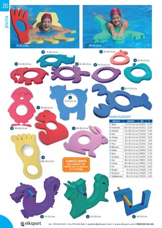 piscina292
40 x 35 x 6 cm.43 x 50 x 8 cm.43 x 52 x 8 cm.
49 x 35 x 4,5 cm.
59 x 40 x 4,5 cm.
49 x 45 x 4,5 cm.
95 x 65 x 4,5 cm.75 x 52 x 4,5 cm.
74 x 48 x 4,5 cm.
100 x 60 x 4,5 cm.
65 x 48 x 4,5 cm. 65 x 48 x 4,5 cm.
100 x 50 x 4,5 cm.
85 x 52 x 4,5 cm.
70 x 65 x 4,5 cm.
80 x 80 x 4,5 cm.
80 x 65 x 4,5 cm.
FIGURAS PLASTAZOTE
REF. €
912029 21,95
912013 21,95
912019 15,95
912018 15,95
912020 15,95
912015 8,95
912016 10,95
912017 11,95
978050 23,95
978053 17,95
912030 21,95
978051 24,95
978052 21,95
912023 18,95
125028 17,45
125029 17,45
912014 14,95
ARTÍCULO MEDIDAS
01 Mano 75 x 52 x 4,5 cm.
02 Fantasma 100 x 65 x 4,5 cm.
03 Elefante 65 x 48 x 4,5 cm.
04 Rino 74 x 48 x 4,5 cm.
05 Tortuga 65 x 48 x 4,5 cm.
06 Limón 49 x 35 x 4,5 cm.
07 Pera 59 x 40 x 4,5 cm.
08 Manzana 49 x 45 x 4,5 cm.
09 Pollito 100 x 60 x 4,5 cm.
10 Vaca 70 x 65 x 4,5 cm.
11 Cangrejo 85 x 52 x 4,5 cm.
12 Oso 80 x 65 x 4,5 cm.
13 Conejo 80 x 80 x 4,5 cm.
14 Pie 100 x 50 x 4,5 cm.
15 Dragón 43 x 52 x 8 cm.
16 Unicornio 43 x 50 x 8 cm.
17 Caballodemar 40 x 35 x 6 cm.
CONSÚLTANOS
para cualquier otro
artículo que no aparezca
en el catálogo
100 x 60 x 4,5 cm.5 cm.
80 x 65 x 4,5 cm.
01
03
04
05 06
07
08
09
10
11
12
13
14
15 16 17
02
tel. 976 463 820 • fax 976 504 868 • pedidos@elksport.com • www.elksport.com • PRECIOS SIN IVA
 