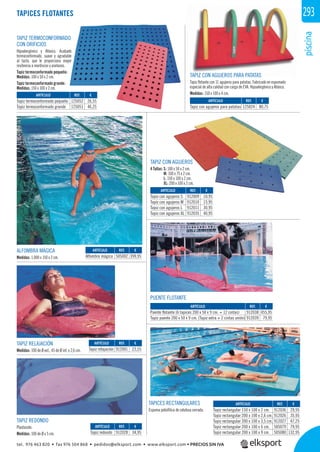 piscina
293TAPICES FLOTANTES
TAPIZ TERMOCONFORMADO
CON ORIFICIOS
Hipoalergénico y Atóxico. Acabado
termoconformado, suave y agradable
al tacto, que le proporciona mayor
resitencia a mordiscos y arañazos.
Tapiz termoconformado pequeño:
Medidas: 100 x 50 x 2 cm.
Tapiz termoconformado grande:
Medidas: 150 x 100 x 2 cm.
ALFOMBRA MÁGICA
Medidas: 1.000 x 150 x 2 cm.
TAPIZ RELAJACIÓN
Medidas: 100 de Ø ext., 45 de Ø int. x 2,6 cm.
TAPIZ REDONDO
Plastazote.
Medidas: 100 de Ø x 5 cm.
PUENTE FLOTANTE
TAPICES RECTANGULARES
Espuma poliofílica de celulosa cerrada.
TAPIZ CON AGUJEROS
4 Tallas: S: 100 x 50 x 2 cm.
M: 100 x 75 x 2 cm.
L: 150 x 100 x 2 cm.
XL: 200 x 100 x 2 cm.
TAPIZ CON AGUJEROS PARA PATATAS
Tapiz ﬂotante con 11 agujeros para patatas. Fabricado en espumado
especial de alta calidad con carga de EVA. Hipoalergénico y Atóxico.
Medidas: 150 x 100 x 4 cm.
REF. €
912036 29,95
912026 35,95
912027 47,25
505079 79,95
505080 132,95
REF. €
912009 10,95
912010 15,95
912011 30,95
912035 40,95
REF. €
912038 455,95
912039 79,95
REF. €
125052 26,55
125051 46,25
REF. €
912028 34,95
REF. €
912001 23,55
REF. €
505002 399,95
REF. €
125024 80,75
ARTÍCULO
Tapiz rectangular 150 x 100 x 2 cm.
Tapiz rectangular 200 x 100 x 2,6 cm.
Tapiz rectangular 200 x 100 x 3,5 cm.
Tapiz rectangular 200 x 100 x 6 cm.
Tapiz rectangular 200 x 100 x 9 cm.
ARTÍCULO
Tapiz con agujeros S
Tapiz con agujeros M
Tapiz con agujeros L
Tapiz con agujeros XL
ARTÍCULO
Puente flotante (6 tapices 200 x 50 x 9 cm. + 12 cintas)
Tapiz puente 200 x 50 x 9 cm. (Tapiz extra + 2 cintas unión)
ARTÍCULO
Tapiz termoconformado pequeño
Tapiz termoconformado grande
ARTÍCULO
Tapiz redondo
ARTÍCULO
Tapiz relajación
ARTÍCULO
Alfombra mágica
ARTÍCULO
Tapiz con agujeros para patatas
tel. 976 463 820 • fax 976 504 868 • pedidos@elksport.com • www.elksport.com • PRECIOS SIN IVA
 
