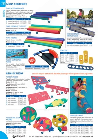 piscina294 PATATAS Y CONECTORES
PATATA OCTOGONAL BICOLOR
Fabricada en espumado especial de alta calidad con carga de
EVA, ﬂexible, suave al tacto, no absorbe agua y recupera mucho
más que otros modelos del mercado. Larga duración. Atóxico.
El nuevo diseño octogonal facilita el agarre.
2 Medidas: 100 x 6 cm. de Ø y 145 x 6 cm. de Ø.
CONECTORES
Fabricados en espuma de EVA de la más alta calidad, para conseguir un tacto agradable cuando se juega con ellos.JUEGOS DE PISCINA
REF. €
125022 6,55
125078 9,15
REF. €
912058 5,99
REF. €
940002 1,99
REF. €
133004 7,95
REF. €
912031 0,95
912032 1,95
912033 2,75
912048 2,85
ARTÍCULO
01 Patata octogonal bicolor 100
02 Patata octogonal bicolor 145
ARTÍCULO
03 Patata redonda de plastazote
ARTÍCULO
04 Patata redonda
ARTÍCULO
Asiento acuático para patatas
ARTÍCULO
Conector sencillo
Conector medio
Conector doble
Conector múltiple,
7 agujeros
PATATA REDONDA DE PLASTAZOTE
Alta resistencia a la rotura y a la radiación solar.
Medidas: 100 x 6,5 cm.
PATATA REDONDA
Fabricada en espuma no reticulada.
Medidas: 150 x 6,5 cm.
01
02
03
04
ASIENTO ACUÁTICO PARA
PATATAS
Para una patata o churro, ﬂotabilidad
hasta 50 kg. o para dos patatas o churros
ﬂotabilidad hasta 80 kg.
Se suministra sin la patata o churro.
REF. €
95
REF. €
309122 6,95
ARTÍCULO
Bolsa rejilla para patatas-churros
BOLSA CONTENEDOR
PATATAS-CHURROS
Fabricadoenmalladepoliéster.Paraalmacenarytransportar
más de 25 patatas o churros, de hasta 165 cm. de longitud.
Con cierre en uno de sus extremos y asas para su transporte.
o.
01
02
Fabricados en espum
p
REF. €
125075 6,95
125076 6,95
125077 6,95
REF. €
978023 9,95
978024 4,95
978062 13,95
978063 10,95
ARTÍCULO
01 Puzle foam Terra
02 Puzle foam Ocean
03 Puzle foam Formas
ARTÍCULO
01 Puzle de formas
02 Puzle de números
03 Puzle de abecedario
04 Puzle de pez
PUZLES TERRA, OCEAN
Y FORMAS
Fabricados en espumado especial (FLG).
3 Modelos: Terra, Ocean y Formas.
Medida: 33 cm. de Ø.
PUZLES FLOTANTES
Puzle de formas: de 15 piezas de colores: 3 cuadrados,
3 rectángulos, 3 hexágonos, 3 círculos y 3 triágulos.
Medidas: 60 x 38 x 3 cm.
Puzle de números: de 10 piezas del 0 al 9.
Medidas: 100 x 15 x 2 cm.
Puzle de abecedario: de 26 piezas de la A a la Z.
En diferentes colores.
Medidas: 100 x 50 x 2cm.
Puzle de pez: de 7 piezas en 2 colores.
Medidas: 100 x 33 x 3cm.
REF. €
978064 55,95
978065 59,95
978066 64,75
978067 84,95
ARTÍCULO
Tronco Flotante 200 x 15 cm.
Tronco Flotante 200 x 19 cm.
Tronco Flotante 200 x 25 cm.
Tronco Flotante 300 x 25 cm.
TRONCOS FLOTANTES
Fabricados en espuma de célula cerrada, con un eje
interior de nylon ﬂexible. Piezas en colores variados.
4 Medidas: 200 x 15 cm., 200 x 19 cm., 200 x 25 cm.
y 300 x 25 cm.
01
01
02
03
04
02 03
tel. 976 463 820 • fax 976 504 868 • pedidos@elksport.com • www.elksport.com • PRECIOS SIN IVA
 