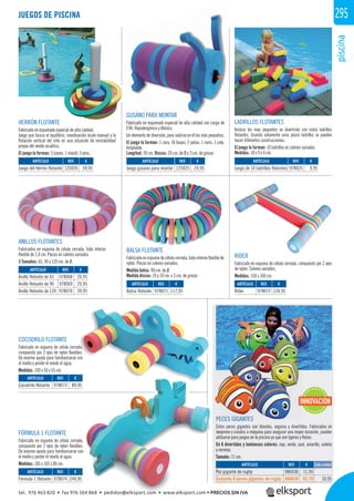 piscina
295
GUSANO PARA MONTAR
Fabricado en espumado especial de alta calidad con carga de
EVA. Hipoalergénico y Atóxico.
Un elemento de diversión, para subirse en él los más pequeños.
El juego lo forman: 1 cara, 10 bases, 2 patas, 1 nariz, 1 cola.
Ampliable.
Longitud: 39 cm. Discos: 20 cm. de Ø y 3 cm. de grosor.
HERRÓN FLOTANTE
Fabricado en espumado especial de alta calidad.
Juego que busca el equilibrio, coordinación óculo-manual y la
ﬂotación vertical del niño en una situación de inestabilidad
propia del medio acuático.
El juego lo forman: 5 bases, 1 mástil, 5 aros.
LADRILLOS FLOTANTES
Incluso los mas pequeños se divertirán con estos ladrillos
ﬂotantes. Usando solamente unos pocos ladrillos se pueden
hacer diferentes construcciones.
El juego lo forman: 10 ladrillos en colores variados.
Medidas: 18 x 9 x 6 cm.
REF. €
978025 9,95
REF. €
125026 59,95
REF. €
125025 24,95
ARTÍCULO
Juego de 10 ladrillos flotantes
ARTÍCULO
Juego del Herrón flotante
ARTÍCULO
Juego gusano para montar
JUEGOS DE PISCINA
COCODRILO FLOTANTE
Fabricado en espuma de célula cerrada,
compuesto por 2 ejes de nylon ﬂexibles.
De enorme ayuda para familiarizarse con
el medio y perder el miedo al agua.
Medidas: 100 x 50 x 55 cm.
FÓRMULA 1 FLOTANTE
Fabricado en espuma de célula cerrada,
compuesto por 2 ejes de nylon ﬂexibles.
De enorme ayuda para familiarizarse con
el medio y perder el miedo al agua.
Medidas: 185 x 105 x 80 cm.
ANILLOS FLOTANTES
Fabricados en espuma de célula cerrada, tubo interior
ﬂexible de 2,4 cm. Piezas en colores variados.
3 Tamaños: 65, 90 y 120 cm. de Ø.
REF. €
978071 117,95
REF. €
978072 124,95
REF. €
978073 89,95
REF. €
978074 249,95
REF. €
978068 20,95
978069 29,95
978070 39,95
ARTÍCULO
Balsa flotante
ARTÍCULO
Rider
ARTÍCULO
Cocodrilo flotante
ARTÍCULO
Fórmula 1 flotante
ARTÍCULO
Anillo flotante de 65
Anillo flotante de 90
Anillo flotante de 120
BALSA FLOTANTE
Fabricada en espuma de célula cerrada, tubo interior ﬂexible de
nylon. Piezas en colores variados.
Medida balsa: 90 cm. de Ø.
Medida discos: 19 y 10 cm. x 3 cm. de grosor.
RIDER
Fabricado en espuma de célula cerrada, compuesto por 2 ejes
de nylon. Colores variados.
Medidas: 150 x 100 cm.
REF. €
986036 11,95
986636 65,70 10,95
ARTÍCULO
Pez gigante de rugby
Conjunto 6 peces gigantes de rugby
PECES GIGANTES
Estos peces gigantes son blandos, seguros y divertidos. Fabricados en
neopreno y cosidos a máquina para asegurar una mayor duración, pueden
utilizarse para juegos en la piscina ya que son ligeros y ﬂotan.
En 6 divertidos y luminosos colores: rojo, verde, azul, amarillo, violeta
y naranja.
Tamaño: 71 cm.
INNOVACIÓN
rrada,
xibles.
se con
€
9,95
€
9,95
Pe
Co
PEPE
Es
ne
ut
En
y n
Ta
Cada unidad
tel. 976 463 820 • fax 976 504 868 • pedidos@elksport.com • www.elksport.com • PRECIOS SIN IVA
 