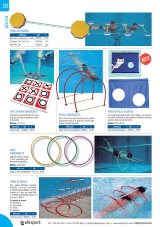 piscina296
REMO OCTÓGONOS
AROS
SUMERGIBLES
Juego de 3 aros a 3 niveles
(2 aros sumergibles y uno
ﬂotante en la superﬁcie).
Medida: 75 cm. de Ø.
TÚNEL DE BUCEO
Para realizar diferentes recorridos
buceando. 3 Aros que se mantienen
a diferentes profundidades y un túnel
formado por 3 aros que puede ﬂotar
a diferente profundidades según los
aros que se utilicen.
El conjunto lo forman:
• 3 aros ligeros
• 3 aros pesados
• 3 barras
• 9 engarces.
TRES EN RAYA SUMERGIBLE
Fabricado en material fenólico de 10 mm.
de grosor, para que se quede en el fondo
de la piscina.
Medidas: 52 x 52 cm.
ARCOS SUMERGIBLES
Set de 4 arcos con base lastrada que les permite
permanecer rectos en el fondo de la piscina para
realizar recorridos buceando.
REF. €
980005 94,95
REF. €
105118 39,95
REF. €
978022 59,95
REF. €
980011 35,95
REF. €
978075 79,95
REF. €
505033 17,95
505030 7,95
105033 2,25
ARTÍCULO
Túnel de buceo
ARTÍCULO
Juego 3 aros sumergibles
ARTÍCULO
Tres en raya
ARTÍCULO
Juego 4 arcos sumergibles
ARTÍCULO
Tapiz vertical acuático
ARTÍCULO
Remo de 2 octógonos y 1 palo
Octógono 24 x 24 x 9 cm.
Palo PVC 1 m.
ARCOS SUMERGIBLES
TAPIZ VERTICAL ACUÁTICO
Para nadar atravesando el tapiz. Con 2 oriﬁcios, uno superior y
otroinferior. Fabricado en tela resistente. Flotadoresen laparte
superior y pesos en la parte inferior.
Medidas: 220 x 180 cm.
tel. 976 463 820 • fax 976 504 868 • pedidos@elksport.com • www.elksport.com • PRECIOS SIN IVA
 