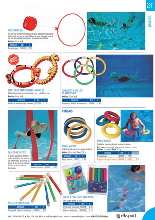 piscina
297
CONJUNTO 4 ANILLOS
DE INMERSIÓN
Medidas: 15 cm. de Ø.
RINGO MACIZO
Anillo de goma maciza para juegos de buceo.
Medida: 13 cm. de Ø. Peso: 150 gr.
PALOS Y PERLAS DE INMERSIÓN
Para juegos debajo del agua.
RINGOS
ANILLOS DE INMERSIÓN DE ANIMALES
Anillos de buceo en forma de animales, pez y caballito de mar.
Medidas: 16 cm. de Ø
ARO CON PESO
Aroconpesoparadivertirsedebajodelagua.Mediantelaregulación
de la cuerda que une el aro y la bolsa con peso, se puede situar el
aro a la profundidad que se quiera, manteniéndose estable.
Medidas: 75 cm. de Ø.
PALOS DE INMERSIÓN
SLALOM ACUÁTICO
El slalom acuático lo forman 4
cintas de plástico con peso en
un extremo para que se ﬁje al
fondo de la piscina y material
ﬂotante en el otro extremo.
Set 4 cintas.
REF. €
309048 8,95
REF. €
105174 6,95
105021 5,75
REF. €
309063 4,95
REF. €
106027 2,55
ARTÍCULO
Slalom acuático
ARTÍCULO
6 Palos de inmersión
6 Perlas de buceo
ARTÍCULO
Conjunto 8 palos de inmersión
ARTÍCULO
Ringo macizo
RINGO HUECO
Hinchable, puede regularse el tamaño y la dureza.
En 6 colores: rojo, verde, azul, amarillo, naranja y violeta.
Medida: 18 cm. de Ø. Peso: 125 gr.
ARTÍCULO
Ringo Hueco
Conjunto 6 ringos huecos
REF. €
408001 2,99
408601 15,90 2,65
Cada unidad
REF. €
415020 12,95
REF. €
133005 17,95
REF. €
309064 3,95
ARTÍCULO
Aro con peso
ARTÍCULO
Anillos de inmersión de animales
ARTÍCULO
Conjunto 4 anillos de inmersión
ALESANILLOS DE I
SO
adivertirsedebajodelagua.Mediantelaregulación
e une el aro y la bolsa con peso, se puede situar el
idad que se quiera, manteniéndose estable.
Ø
tel. 976 463 820 • fax 976 504 868 • pedidos@elksport.com • www.elksport.com • PRECIOS SIN IVA
 
