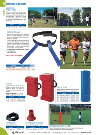rugby28 COMPLEMENTOS RUGBY
CINTURÓN DE PLACAJE
Nuevo cinturón más resistente. Todo el perímetro
exterior es de velcro, por lo que se pueden colocar
las cintas en cualquier lugar. Cintas más anchas y
material más resistente.
El cinturón de placaje sirve para practicar rugby con
mayor seguridad. El jugador se considera placado
cuando se le retira una de las dos cintas que lleva en
el cinturón unidas con velcro. De este modo evitamos
placajes cuerpo a cuerpo o caídas y podemos
practicar rugby en todo tipo de terrenos.
El conjunto lo forman 10 cinturones en 2 colores:
5 amarillo y 5 azules.
Color: amarillo o azul.
ESCUDOS
Escudos rellenos de espuma de alta
densidad, diseñados para la absorción
máxima del impacto. Capa externa de
PVC muy resistente, con dos asas para
sujetarlos.
Tamaño escudo júnior: 60 x 33 x 13 cm.
Tamaño escudo sénior: 91 x 38 x 17 cm
SACO DE TACKLE
Rellenos de espuma de alta densidad, capa externa
de PVC muy resistente, con 4 asas para sujetarlos.
PLOT DE RUGBY
Facilita el golpeo con el pie.
PLOT DE RUGBY REGULABLE
En material blando, regulable en altura.
PROTECTORES DE POSTE DE RUGBY
Podemos fabricar protectores de postes redondos o cuadrados, indicar diámetro
del poste y altura requerida y le enviaremos presupuesto.
Indicar el color al hacer el pedido.
MINIPORTERÍA
FÚTBOL / RUGBY
Portería con la ventaja añadida de poderse
utilizar en 2 deportes: fútbol y añadiendo unos
postes suplementarios rugby. Altura total con
postes de rugby 4,7 m. altura hasta el larguero
1,8 m. anchura de la portería 3,6 m. Incluye
red, anclajes para asegurarla al suelo y bolsa
de almacenaje.
REF. €
123005 99,95
REF. €
410005 3,75
REF. €
410057 54,95
410058 64,95
REF. €
202106 84,95
202107 125,95
202108 145,95
202109 177,95
REF. €
410070 5,75
ARTÍCULO
Miniportería fútbol/rugby
ARTÍCULO
Plot de rugby (unidad)
ARTÍCULO
Escudo de rugby júnior
Escudo de rugby sénior
ARTÍCULO
Saco de Tackle 120 x 30 cm.
Saco de Tackle 135 x 35 cm.
Saco de Tackle 135 x 40 cm.
Saco de Tackle 150 x 45 cm.
ARTÍCULO
Plot de rugby regulable (und.)
REF. €
415002 2,95
415402 26,50 2,65
Cada unidadARTÍCULO
Cinturón de placaje
Lote 10 cinturones de placaje
tel. 976 463 820 • fax 976 504 868 • pedidos@elksport.com • www.elksport.com • PRECIOS SIN IVA
 