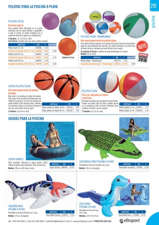 piscina
299
PELOTAS TÁCTIL
Un nuevo agarre.
Estas pelotas están fabricadas en un caucho
espumado que las hacen blandas y adaptables
a todo el mundo. El diseño triangular de su
superﬁcie favorece el agarre y su manipulación.
3 Tamaños: 12, 16 y 20 cm. de Ø.
En6colores:amarillo,azul,rojo,verde,violetaynaranja.
Diámetro 16 cm.
PELOTAS PLAYA
Para ser utilizadas en clases
colectivas.
Demayorresistenciaquelaspelotasconvencionales.
Poseen una doble capa de vinilo, pueden usarse
en la enseñanza tanto de forma individual como
colectiva sin temor a que se rompan.
2 Tamaños: 41 y 55 cm. de Ø.
SÚPER PELOTAS PLAYA
Una nueva generación de pelotas
de playa.
Diga adiós a las pelotas de playa del pasado.
Esta nueva serie de pelotas de playa tiene una
cubierta muy gruesa, así como una válvula que
puede retener el aire durante meses. Además,
susvibrantescoloresyunestiloúnicodestacan
para que sean fáciles de ver y seguir.
2 Tamaños: 30 y 46 cm. de Ø.
JUEGOS PARA LA PISCINA
REF. €
106101 3,95
106102 5,95
REF. €
106025 1,75
106026 2,55
REF. €
980004 39,95
REF. €
133008 18,95
REF. €
133009 15,95
REF. €
133010 17,95
ARTÍCULO
Súper pelota de playa 30 cm.
Súper pelota de playa 46 cm.
ARTÍCULO
Pelota playa 41 cm.
Pelota playa 55 cm.
ARTÍCULO
Súper donuts
ARTÍCULO
Hinchable foca
ARTÍCULO
Hinchable cocodrilo
ARTÍCULO
Hinchable tiburón
SÚPER DONUTS
Ultra resistente, fabricado en goma butílica 100%,
válvula de goma suave avellanada. Años de diversión.
Medida: 100 cm. de Ø. Hasta 5 niños.
PELOTAS PARA LA PISCINA O PLAYA
ARTÍCULO
Pelota táctil 12 cm.
Conjunto 6 pelotas táctil 12 cm.
Pelota táctil 16 cm.
Conjunto 6 pelotas táctil 16 cm.
Pelota táctil 20 cm.
Conjunto 6 pelotas táctil 20 cm.
ARTÍCULO
Pelota playa “ Kowabunga”
Conjunto 6 pelotas playa “ Kowabunga”
REF. €
106006 3,45
106506 17,95 2,99
106007 4,25
106507 22,50 3,75
106045 4,55
106509 23,95 3,99
REF. €
106123 7,45
106623 41,95 6,99
Cada unidad
Cada unidad
PELOTAS PLAYA “KOWABUNGA”
Una nueva generación de pelotas playa.
Una cubiertade granespesor y una válvula más gruesahacen de estas pelotas
playa las más resistentes del mercado. Sus colores vibrantes y un estilo único
destacan de otras, haciendo que sean fáciles de ver y seguir.
El conjunto lo forman: 6 pelotas de playa Kowabunga en 6 colores.
Medida: 46 cm. de Ø.
FOCA PARA
PISCINA O PLAYA
Hinchable en forma de foca
con 2 asas.
Medidas: 159 x 76 x 92 cm.
COCODRILO PARA PISCINA O PLAYA
Hinchable en forma de cocodrilo con 2 asas.
Medida: 165 cm. de longitud.
TIBURÓN PARA
PISCINA O PLAYA
Hinchable en forma de tiburón con 2 asas.
Medida: 173 cm. de longitud.
DISPONIBLE
2016
DICIEMBRE
tel. 976 463 820 • fax 976 504 868 • pedidos@elksport.com • www.elksport.com • PRECIOS SIN IVA
 