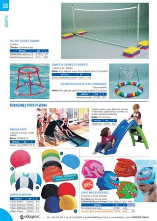 piscina300
CANASTA DE BALONCESTO ACUÁTICO
1 canasta con red y ﬂotadores.
Medidas: 43 cm. de Ø parte superior. 60 cm. de Ø parte inferior. 57 cm. de altura.
VOLEIBOL FLOTANTE ALUMINIO
En aluminio.
2 Tamaños: 2 y 4 metros de largo.
BALONCESTO ACUÁTICO EN ACERO INOXIDABLE
En acero inoxidable.
Medidas: 40 cm. de Ø parte superior. 60 cm. de Ø parte inferior. 57 cm. de altura.
REF. €
921010 75,95
921011 95,95
REF. €
415021 24,95
REF. €
921009 59,95
ARTÍCULO
Voleibol flotante aluminio 2 m.
Voleibol flotante aluminio 4 m.
ARTÍCULO
Canasta de baloncesto acuático
ARTÍCULO
Baloncesto acuático
ARTÍCULO
Gorro de niño serigrafiado
Conjunto 10 gorros niños serigrafiados
REF. €
133011 5,45
133012 49,50 4,95
Cada unidad
TOBOGANES PARA PISCINA
Tobogán resistente y seguro. Montaje sin necesidad
de herramientas. Colores luminosos resistentes a la
luz solar y a cambios de temperatura.
Medidas: 125 x 54 x 74 cm.
REF. €
505001 279,95
REF. €
800001 41,55
ARTÍCULO
Tobogán júnior
ARTÍCULO
Tobogán Slide
TOBOGÁN JÚNIOR
En poliéster, sin anclajes, se puede
desplazar.
Medidas: 230 x 80 x 60 cm.
GORROS DE NATACIÓN
REF. €
505019 0,89
505020 1,49
105260 0,59
105261 1,55
ARTÍCULO
01 Gorro de látex
02 Gorro de silicona
03 Gorro de Poliester
04 Gorro de Lycra
01
02
04
03
GORRO NIÑO SERIGRAFIADO
Gorro de niño en silicona serigraﬁado.
En 4 colores: rosa, azul, rojo y verde.
El Conjunto de 10 gorros lo forman: 3 rosas, 3 azules, 2 rojos y 2 verdes.
02
SE PUEDEN SERIGRAFIAR
PEDIR PRESUPUESTO
tel. 976 463 820 • fax 976 504 868 • pedidos@elksport.com • www.elksport.com • PRECIOS SIN IVA
 