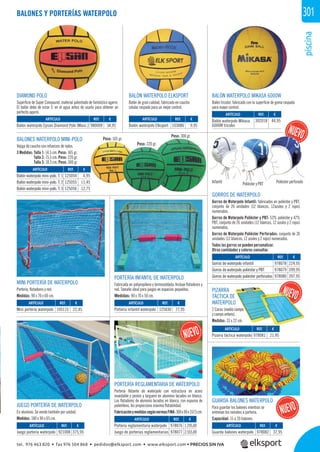 piscina
301
REF. €
978082 37,95
ARTÍCULO
Guarda balones waterpolo
Peso: 165 gr.
Infantil Poliéster y PBT Poliéster perforado
Peso: 220 gr.
Peso: 300 gr.
BALONES Y PORTERÍAS WATERPOLO
BALÓN WATERPOLO MIKASA 6000W
Balón tricolor, fabricado con la superﬁcie de goma raspada
para mayor control.
BALONES WATERPOLO MINI-POLO
Vejiga de caucho con refuerzos de nylon.
3 Medidas: Talla 1: 14,5 cm. Peso: 165 gr.
Talla 2: 15,5 cm. Peso: 220 gr.
Talla 3: 18,5 cm. Peso: 300 gr.
MINI PORTERÍA DE WATERPOLO
Portería, ﬂotadores y red.
Medidas: 90 x 70 x 60 cm.
DIAMOND POLO
Superﬁcie de Super Compound, material patentado de fantástico agarre.
El balón debe de estar 5’ en el agua antes de usarlo para obtener un
perfecto agarre.
PORTERÍA INFANTIL DE WATERPOLO
Fabricada en polipropileno y termosoldada. Incluye ﬂotadores y
red. Tamaño ideal para juegos en espacios pequeños.
Medidas: 90 x 70 x 50 cm.
JUEGO PORTERÍA DE WATERPOLO
En aluminio. Se vende también por unidad.
Medidas: 180 x 90 x 65 cm.
REF. €
105115 22,45
REF. €
980009 34,95
REF. €
103086 9,95
REF. €
125054 4,95
125055 11,45
125056 12,75
REF. €
302018 44,95
REF. €
125030 77,95
REF. €
978081 21,95
REF. €
921008 375,95
REF. €
978076 1.295,00
978077 2.555,00
REF. €
978078 224,95
978079 399,95
978080 397,95
ARTÍCULO
Mini portería waterpolo
ARTÍCULO
Balón waterpolo Epsan Diamond Polo (Masc.)
ARTÍCULO
Balón waterpolo Elksport
ARTÍCULO
Balón waterpolo mini-polo. T. 1
Balón waterpolo mini-polo. T. 2
Balón waterpolo mini-polo. T. 3
ARTÍCULO
Balón waterpolo Mikasa
6000W tricolor
ARTÍCULO
Portería infantil waterpolo
ARTÍCULO
Pizarra táctica waterpolo
ARTÍCULO
Juego portería waterpolo
ARTÍCULO
Portería reglamentaria waterpolo
Juego de porterías reglamentarias
ARTÍCULO
Gorros de waterpolo infantil
Gorros de waterpolo poliéster y PBT
Gorros de waterpolo poliéster perforados
BALÓN WATERPOLO ELKSPORT
Balón de gran calidad, fabricado en caucho
celular raspado para un mejor control.
GORROS DE WATERPOLO
Gorros de Waterpolo Infantil: fabricados en poliéster y PBT,
conjunto de 26 unidades (12 blancos, 12azules y 2 rojos)
numerados.
Gorros de Waterpolo Poliéster y PBT: 53% poliéster y 47%
PBT, conjunto de 26 unidades (12 blancos, 12 azules y 2 rojos)
numerados.
Gorros de Waterpolo Poliéster Perforados: conjunto de 26
unidades (12 blancos, 12 azules y 2 rojos) numerados.
Todos los gorros se pueden personalizar.
Otras cantidades y colores consultar.
PIZARRA
TÁCTICA DE
WATERPOLO
2 Caras (medio campo
y campo entero).
Medidas: 33 x 22 cm.
GUARDA BALONES WATERPOLO
Para guardar los balones mientras se
entrenan los remates a portería.
Capacidad: 15 a 20 balones.
g
PORTERÍA REGLAMENTARIA DE WATERPOLO
Portería ﬂotante de waterpolo con estructura en acero
inoxidable y postes y larguero en aluminio lacados en blanco.
Los ﬂotadores de aluminio lacados en blanco, con espuma de
polietileno, les proporciona máxima ﬂotabilidad.
FabricaciónymedidassegúnnormasFINA:300x90x157,5cm.
REF €
1 9
olo p
DE
POLO
(medio campo
entero).
m
tel. 976 463 820 • fax 976 504 868 • pedidos@elksport.com • www.elksport.com • PRECIOS SIN IVA
 