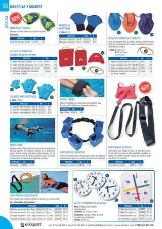 piscina302
ARTÍCULO
Cinturón resistencia 5 m. largo. Elástico 4,5 x 9 mm.
Cinturón resistencia 5 m. largo. Elástico 6 x 12 mm.
Cinturón resistencia 10 m. largo. Elástico 4,5 x 9 mm.
Cinturón resistencia 10 m. largo. Elástico 6 x 12 mm.
ARTÍCULO
01 Juego manopla Grandes, 20 x 15 cm.
02 Juego manopla Pequeñas, 19 x 11 cm.
03 Juego manopla Braza, 16 x 10 cm.
04 Repuesto gomas para manoplas,
5 x 8 mm. (metro)
ARTÍCULO
01 Juego manopla Team Pro. Talla S
02 Juego manopla Team Pro. Talla M
03 Juego manopla Team Pro. Talla L
04 Repuesto gomas para manoplas
5 x 8 mm. (metro)
MANOPLAS Y GUANTES
JUEGOS DE MANOPLAS
En plástico, tres tamaños diferentes.
JUEGO DE MANOPLAS TEAM PRO
Juego de manoplas Team. En material plástico, puede utilizarse
tantoparaentrenamientodelanatación,aquaﬁtnesscomopara
rehabilitación acuática.
3 Tallas: S: 18 x 13 cm.
M: 20 x 14,5 cm.
L: 22 x 16 cm.
CINTURÓN DE RESISTENCIA
Parafortalecerlosmúsculosutilizadosennataciónensupropiomedio.
En 2 intensidades y 2 longitudes.
HYDRO FRENO
Cilindro de espuma con célula abierta para absorber agua.
Se coloca en los tobillos para trabajo de resistencia.
CINTURÓN DE ARRASTRE
Cinturón de rápido ajuste, compuesto por 5 cubos que producen
resistencia en el agua. La resistencia aumenta con la velocidad.
NADATHLÓN
Nadador estático. Para practicar natación de forma eﬁciente en
piscinas pequeñas o en espacios reducidos. En un extremo un
gancho permite anclarlo a escaleras, rejillas exteriores etc., en
el otro extremo un par de cintas se sujetan a los pies. Ya se está
en disposición de nadar todo el tiempo que tu quieras.
RELOJ Y CRONÓMETRO 4 AGUJAS
Reloj: Analógico, pilas incluidas.
Especial piscina.
3 Tamaños: 30, 45 y 60 cm. de Ø.
Cronómetro: Carcasa en ﬁbra de vidrio.
Se conecta a la red eléctrica.
Tamaño: 80 x 80 cm.
REF. €
996004 35,95
REF. €
125079 7,85
REF. €
980017 35,95
REF. €
505059 19,25
505060 23,55
505061 29,45
505062 39,95
REF. €
978020 5,95
REF. €
978083 79,95
978084 119,95
978085 142,95
505032 209,95
REF. €
505063 8,45
REF. €
505015 3,95
505016 3,75
505003 3,25
125060 1,95
REF. €
125042 2,75
125043 2,85
125044 2,95
125060 1,95
REF. €
505053 9,95
505054 9,95
REF. €
921024 8,95
921003 8,95
921013 8,95
ARTÍCULO
Nadathlón
ARTÍCULO
Juego de manopla Trainer
ARTÍCULO
Paracaídas acuático
ARTÍCULO
Cinturón de arrastre
ARTÍCULO
01 Reloj Piscina 30 cm.
02 Reloj Piscina 45 cm.
03 Reloj Piscina 60 cm.
04 Cronómetro 4 agujas
ARTÍCULO
Hydro freno
ARTÍCULO
Manoplas neopreno. Talla M
Manoplas neopreno. Talla G
ARTÍCULO
01 Guantes interdigitales. Talla S
02 Guantes interdigitales. Talla M
03 Guantes interdigitales. Talla G
01
01
01
02
02
02
03
03
03
04
04
MANOPLAS TRAINER
Manopla en forma anatómica con bordes de goma.
Talla única.
PARACAIDAS ACUÁTICO
Herramienta para trabajar la fuerza y la velocidad. Consta
de una pieza que hace de freno conectada mediante un
tirante a un cinturón ajustable. Cuanto más rápido se nade
más alta es la resistencia.
S Y
goma.
04
MANOPLAS
NEOPRENO
2 Tallas: M y G.
GUANTES INTERDIGITALES
3 Tallas: S, M y G.
01
02
03 04
tel. 976 463 820 • fax 976 504 868 • pedidos@elksport.com • www.elksport.com • PRECIOS SIN IVA
 
