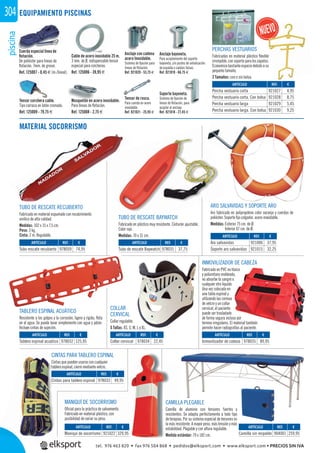 piscina304
TABLERO ESPINAL ACUÁTICO
Resistente a los golpes y la corrosión, ligero y rígido, ﬂota
en el agua. Se puede lavar simplemente con agua y jabón.
Incluye cintas de sujeción.
CINTAS PARA TABLERO ESPINAL
Cintas que pueden usarse con cualquier
tablero espinal, cierre mediante velcro.
COLLAR
CERVICAL
Collar regulable.
5 Tallas: XS, S, M, L y XL.
INMOVILIZADOR DE CABEZA
Fabricado en PVC no tóxico
y poliuretano moldeado,
no absorbe la sangre o
cualquier otro liquido.
Una vez colocado en
una tabla espinal y
utilizando las correas
de velcro y un collar
cervical, el paciente
puede ser trasladado
de forma segura incluso por
terreno irregulares. El material también
permite hacer radiografías al paciente.
MANIQUÍ DE SOCORRISMO
Oﬁcial para la práctica de salvamento.
Fabricado en material plástico, con
posibilidad de variar su peso.
ARO SALVAVIDAS Y SOPORTE ARO
Aro fabricado en polipropileno color naranja y cuerdas de
poliéster. Soporte ﬁjo colgador, acero inoxidable.
Medidas: Exterior 75 cm. de Ø.
Interior 47 cm. de Ø.
TUBO DE RESCATE RECUBIERTO
Fabricado en material espumado con recubrimiento
vinílico de alta calidad.
Medidas: 102 x 15 x 7,5 cm.
Peso: 3 kg.
Cinta: 2 m. Regulable.
TUBO DE RESCATE BAYWATCH
Fabricado en plástico muy resistente. Cinturón ajustable.
Color rojo.
Medidas: 70 x 31 cm.
CAMILLA PLEGABLE
Camilla de aluminio con tensores fuertes y
resistentes. Se adapta perfectamente a todo tipo
de terapias. Por su sistema especial de tensores es
la más resistente. A mayor peso, más tensión y más
estabilidad. Plegable y con altura regulable.
Medida estándar: 70 x 182 cm.
na EQUIPAMIENTO PISCINAS
MATERIAL SOCORRISMO
Cable de acero inoxidable 25 m.
3 mm. de Ø, indispensable tensor
especial para corcheras.
Ref. 125006 - 39,95 €
Tensor corchera cable.
Tipo carraca en latón cromado.
Ref. 125009 - 79,75 €
Cuerda especial línea de
ﬂotación.
De poliéster para líneas de
ﬂotación. 7mm. de grosor.
Ref. 125007 - 0,45 € (m./lineal).
Mosquetón en acero inoxidable.
Para líneas de ﬂotación.
Ref. 125008 - 2,75 €
Soporte bayoneta.
Sistema de ﬁjación de
líneas de ﬂotación, para
acoplar al anclaje.
Ref. 921018 - 27,45 €
Anclaje con cadena
acero Inoxidable.
Sistema de ﬁjación para
líneas de ﬂotación.
Ref. 921020 - 53,75 €
Anclaje bayoneta.
Para acoplamiento del soporte
bayoneta, y/o postes de señalización
de espalda o salidas falsas.
Ref. 921019 - 66,75 €
Tensor de rosca.
Para cuerda en acero
inoxidable.
Ref. 921021 - 25,95 €
REF. €
921022 329,95
REF. €
904001 259,95
REF. €
978033 49,95
REF. €
978031 37,75
REF. €
978032 125,95
REF. €
978059 74,95
REF. €
921006 37,95
921015 32,25
REF. €
921027 4,95
921028 8,75
921029 5,45
921030 9,25
REF. €
978034 22,45
REF. €
978035 89,95
ARTÍCULO
Maniquí de socorrismo
ARTÍCULO
Camilla sin respaldo
ARTÍCULO
Cintas para tablero espinal
ARTÍCULO
Tubo de rescate Baywatch
ARTÍCULO
Tablero espinal acuático
ARTÍCULO
Tubo rescate recubierto
ARTÍCULO
Aro salvavidas
Soporte aro salvavidas
ARTÍCULO
Percha vestuario corta
Percha vestuario corta. Con bolsa
Percha vestuario larga
Percha vestuario larga. Con bolsa
ARTÍCULO
Collar cervical
ARTÍCULO
Inmovilizador de cabeza
PERCHAS VESTUARIOS
Fabricadas en material plástico ﬂexible
irrompible,consoporteparaloszapatos.
Economiza bastante espacio debido a su
pequeño tamaño.
2 Tamaños: con o sin bolsa.
tel. 976 463 820 • fax 976 504 868 • pedidos@elksport.com • www.elksport.com • PRECIOS SIN IVA
 