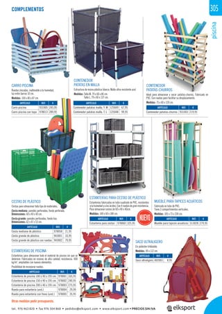 piscina
305
ii
CESTAS DE PLÁSTICO
Cestas para almacenar todo tipo de materiales.
Cesta mediana: paredes perforadas, fondo perforado.
Dimensiones: 60 x 40 x 40 cm.
Cesta grande: paredes perforadas, fondo liso.
Dimensiones: 62 x 47 x 53 cm.
CONTENEDOR
PATATAS EN MALLA
Estructura de resina plástica blanca. Malla ultra resistente azul
Medidas: Talla M, 79 x 60 x 86 cm.
Talla L, 79 x 60 x 137 cm.
CONTENEDOR
PATATAS-CHURROS
Ideal para almacenar y secar patatas-churros. Fabricado en
PVC. Con ruedas para facilitar su desplazamiento.
Medidas: 75 x 60 x 120 cm.
SACO ULTRALIGERO
En poliéster trilobable.
Medidas: 90 x 112 cm.
MUEBLE PARA TAPICES ACUÁTICOS
Fabricado en tubo de PVC.
Tiene 3 compartimentos verticales.
Medidas: 105 x 73 x 230 cm.
CARRO PISCINA
Ruedas zincadas, inalterable a la humedad,
luz entre barras 10 cm.
Medidas: 100 x 80 x 87 cm.
ESTANTERÍAS DE PISCINA
Estanterías para almacenar todo el material de piscina sin que se
deteriore. Fabricadas en resinas de alta calidad, resistencia: 400
kg/m2
, ampliables con nuevos elementos.
Posibilidad de incorporar ruedas.
COMPLEMENTOS
Otras medidas pedir presupuesto.
REF. €
978001 165,95
978002 240,95
978003 275,95
978004 29,99
978005 35,95
REF. €
402003 8,95
REF. €
978058 21,95
943001 33,95
943002 79,95
REF. €
931005 245,95
978013 289,95
REF. €
125049 67,95
125048 99,95
REF. €
931003 219,95
REF. €
313028 279,95
REF. €
978060 325,95
ARTÍCULO
Estantería de piscina 100 x 40 x 195 cm.
Estantería de piscina 150 x 40 x 195 cm.
Estantería de piscina 200 x 40 x 195 cm.
Rueda para estantería (und.)
Rueda para estantería con freno (und.)
ARTÍCULO
Saco ultraligero
ARTÍCULO
Cesta mediana de plástico
Cesta grande de plástico
Cesta grande de plástico con ruedas
ARTÍCULO
Carro piscina
Carro piscina con tapa
ARTÍCULO
Contenedor patatas malla, T. M
Contenedor patatas malla, T. L
ARTÍCULO
Contenedor patatas-churros
ARTÍCULO
Mueble para tapices acuáticos
ARTÍCULO
Estantería para cestas
ESTANTERÍAS PARA CESTAS DE PLÁSTICO
Estanterías fabricadas en tubo cuadrado de PVC, resistentes
alahumedadyalosácidos.Con4ruedasdegranresistencia.
Para almacenar cestas de 60 x 40 x 40cm.
Medidas: 140 x 60 x 180 cm.
tel. 976 463 820 • fax 976 504 868 • pedidos@elksport.com • www.elksport.com • PRECIOS SIN IVA
 
