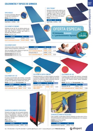 equipamientodeportivo
307
REF. €
109056 22,95
109556 109,01 21,80
REF. €
972002 16,95
972502 80,51 16,10
OFERTA ESPECIAL
10 Colchonetas Economic
+ 1 guardacolchonetas regulable
COLCHONETAS Y TAPICES DE GIMNASIA
TAPIZ BÁSICO
En espuma de poliuretano. Monocolor,
sin capa textil ni predoblado en 4.
Medidas: 180 x 50 x 0,9 cm.
TAPIZ TRENDY
Fabricado en espuma de alta calidad con una
cara textil lo que le hace ser más higiénico
y agradable a la piel. Puede ser lavado con
jabón. Viene doblado en 4 para un mejor
almacenaje, y con 2 oriﬁcios para colgarse.
Medidas: 140 x 60 x 0,9 cm.
COLCHONETA BODY
Colchonetas de células cerradas. Ecológicas. No absorben
líquidos. Protección antibacterias, antideslizante.
Tacto muy agradable. Pueden utilizarse en el agua para
ejercicios de rehabilitación o enseñanza.
Colchoneta Body 10: 180 x 58 x 1 cm.
Colchoneta Body 15: 180 x 58 x 1,5 cm.
COLCHONETA ECONOMIC
Colchoneta de color azul. Con una película protectora por
ambas caras para evitar la absorción de sudor, evitando
malos olores. Dispone de 2 oriﬁcios para facilitar su
almacenaje. Muy resistente y duradera.
Medidas: 140 x 50 x 1,5 cm.
GUARDACOLCHONETAS REGULABLE
Ligero y regulable, se puede adaptar a todas las colchonetas con oriﬁcios entre 5 y 60 cm.
Se atornilla rápidamente y puede almacenar hasta 15 colchonetas (de 1,5 cm. de grosor).
Longitud: 62 cm. Brazos regulables.
Longitud del brazo: 30 cm.
GUARDACOLCHONETAS CON RUEDAS
Fabricado en acero ligero, este carro guarda colchonetas
tiene 4 brazos regulables en anchura y 4 ruedas para
facilitar el desplazamiento y almacenaje de vuestras
colchonetas. Capacidad para 15 colchonetas de 1,5 cm.
de grosor por cada lado.
Altura: 1,88 cm.
Longitud del brazo: 30 cm.
COLCHONETA HD 140
En espuma de alta densidad y alta resistencia, incomparable
confort y ﬂexibilidad, con dos oriﬁcios para almacenaje, lavable
con agua a 40º. Superﬁcie lisa, esquinas rectas. Color azul.
Medidas: 140 x 60 x 1 cm. Peso aproximado: 1 kg.
COLCHONETA HD 180
En espuma de alta densidad y alta resistencia, incomparable
confort y ﬂexibilidad, con dos oriﬁcios para almacenaje, lavable
con agua a 40º. Superﬁcie estriada. Esquinas redondeadas.
Color rojo.
Medidas: 180 x 60 x 1 cm. Peso aproximado: 1,3 kg.
COLCHONETA SÚPER CONFORT
Colchoneta fabricada en un material esponjoso que garantiza
su resistencia y durabilidad. Superﬁcie rallada para una buena
adherencia. Con ollados para colgarla y almacenarla. Color azul.
Medidas: 145 x 60 x 1 cm. Peso aproximado: 1 kg.
ARTÍCULO
Colchoneta Body 10
Lote 5 colchonetas Body 10
Colchoneta Body 15
Lote 5 colchonetas Body 15
ARTÍCULO
Colchoneta Economic
Lote 10 colchonetas Economic
REF. €
105065 18,95
105665 89,75 17,95
105066 25,95
105666 123,25 24,65
REF. €
912025 11,55
912625 109,50 10,95
Cada unidad
Cada unidad
Cada unidad
Cada unidad
Cada unidad
REF. €
109010 25,95
REF. €
109057 84,95
REF. €
109055 15,95
109555 75,76 15,15
REF. €
912002 5,99
REF. €
912003 9,99
ARTÍCULO
Guardacolchonetas regulable
ARTÍCULO
Guardacolchonetas con ruedas
ARTÍCULO
Cochoneta HD 140
Lote 5 colchonetas HD 140
ARTÍCULO
Cochoneta HD 180
Lote 5 colchonetas HD 180
ARTÍCULO
Colchoneta súper confort
Lote 5 colchonetas
súper confort
ARTÍCULO
Tapiz básico
ARTÍCULO
Tapiz Trendy
Ref. 109510
119,95€
tel. 976 463 820 • fax 976 504 868 • pedidos@elksport.com • www.elksport.com • PRECIOS SIN IVA
 