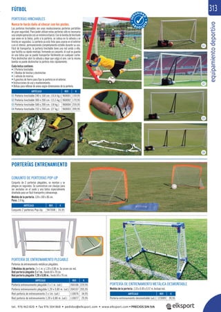 equipamientodeportivo
313
CONJUNTO DE PORTERÍAS POP-UP
Conjunto de 2 porterías plegables, se montan y se
pliegan en segundos. Se suministran con clavijas para
ser ancladas en el suelo y una bolsa especialmente
diseñada para un fácil transporte y almacenaje.
Medida de la portería: 124 x 100 x 86 cm.
Peso: 2,4 kg.
PORTERÍAS HINCHABLES
Nunca te harás daño al chocar con los postes.
Las porterías hinchables son unas revolucionarias porterías portátiles
de gran seguridad. Para poder utilizar estas porterías sólo es necesaria
unasimpleoperaciónconunmínimoesfuerzo.Conlabombadehinchado
que viene en la bolsa, junto a la portería, se coloca en la válvula y se
hincha en segundos. La portería ya está lista para usarse en el exterior
o en el interior, permaneciendo completamente estable durante su uso.
Fácil de transportar, la portería hinchable tiene una red unida a ella,
que facilita su rápido montaje, formando un conjunto, el cual se guarda
en una bolsa que se puede transportar fácilmente en cualquier coche.
Para deshinchar abrir la válvula y dejar que salga el aire, con la misma
bomba se puede deshinchar la portería más rápidamente.
Cada bolsa contiene:
• 1 Portería hinchable.
• 1 Bomba de hinchar y deshinchar.
• 1 válvula de reserva.
• 4 ganchos de hierro para ﬁjar la portería en el exterior.
• Instrucciones de uso y mantenimiento.
• Bolsas para rellenar de arena según dimensiones de la portería.
REF. €
960001 159,95
960002 179,95
960004 259,95
960003 399,95
REF. €
947008 35,95
REF. €
123009 39,95
REF. €
204106 229,95
204107 205,95
110076 34,95
110077 29,95
ARTÍCULO
01 Portería hinchable 240 x 160 cm. (10,4 kg.)
02 Portería hinchable 300 x 200 cm. (15,5 kg.)
03 Portería hinchable 500 x 200 cm. (18 kg.)
04 Portería hinchable 732 x 244 cm. (27 kg.)
ARTÍCULO
Conjunto 2 porterías Pop-Up
ARTÍCULO
Portería entrenamiento desmontable (ud.)
ARTÍCULO
Portería entrenamiento plegable 2 x 1 m. (ud.)
Portería entrenamiento plegable 1,20 x 0,80 m. (ud.)
Red portería de entrenamiento 2 x 1m. (ud.)
Red portería de entrenamiento 1,20 x 0,80 m. (ud.)
01
02
03
04
PORTERÍA DE ENTRENAMIENTO PLEGABLE
Porterías de entrenamiento metálicas plegables.
2 Medidas de portería: 2 x 1 m. y 1,20 x 0,80 m. Se sirven sin red.
Red portería plegable 2 x 1 m.: fondo 60 x 70 cm.
Red portería plegable 1,20 x 0,80 m.: fondo 60 x 70 cm.
FÚTBOL
PORTERÍAS ENTRENAMIENTO
A
B
S O L U
TA
PORTERÍA DE ENTRENAMIENTO METÁLICA DESMONTABLE
Medida de la portería: 1,10 x 0,90 x 0,57 m. Incluye red.
.
tel. 976 463 820 • fax 976 504 868 • pedidos@elksport.com • www.elksport.com • PRECIOS SIN IVA
 