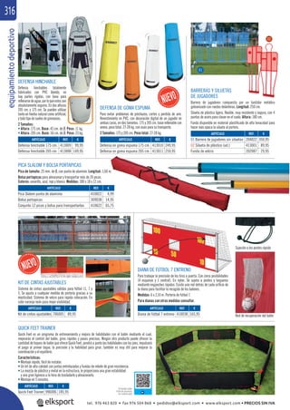 equipamientodeportivo316
DEFENSA HINCHABLE
Defensa hinchables totalmente
fabricados con PVC blando, no
hay partes rígidas, con base para
rellenarsedeagua,porloqueestosson
absolutamente seguros. En dos alturas
205 cm. y 175 cm. Se pueden utilizar
tanto en hierba natural como artiﬁcial,
y todo tipo de suelos de gimnasios.
2 Tamaños:
• Altura: 175 cm. Base: 45 cm. de Ø. Peso: 11 kg.
• Altura: 205 cm. Base: 56 cm. de Ø. Peso: 23 kg.
REF. €
413009 99,95
413008 149,95
REF. €
413010 249,95
413011 259,95
ARTÍCULO
Defensa hinchable 175 cm.
Defensa hinchable 205 cm.
ARTÍCULO
Defensa en goma espuma 175 cm.
Defensa en goma espuma 205 cm.
DEFENSA DE GOMA ESPUMA
Para evitar problemas de pinchazos, cortes y perdida de aire.
Revestimiento en PVC, con decoración digital de un jugador en
ambas caras, en dos tamaños: 175 y 205 cm. base rellenable con
arena, peso total: 27-28 kg. con asas para su transporte.
2 Tamaños: 175 y 205 cm. Peso total: 27-28 kg.
BARRERAS Y SILUETAS
DE JUGADORES
Barrera de jugadores compuesta por un bastidor metálico
galvanizado con ruedas delanteras. Longitud: 250 cm.
Silueta de plástico ligera, ﬂexible, muy resistente y segura, con 4
puntas de acero para clavar en el suelo. Altura: 180 cm.
Funda disponible en material plastiﬁcado de alta tenacidad para
hacer más opaca la silueta al portero.
PICA SLALOM Y BOLSA PORTAPICAS
Pica de tamaño: 25 mm. de Ø, con punta de aluminio. Longitud: 1,60 m.
Bolsa portapicas para almacenar y transportar más de 20 picas.
Colores: amarillo, azul, rojo y blanco. Medidas: 180 x 18 x 12 cm.
REF. €
204022 350,95
413001 89,95
202087 29,95
REF. €
410022 4,99
309038 14,95
410622 65,75
ARTÍCULO
01 Barrera de jugadores sin siluetas
02 Silueta de plástico (ud.)
Funda de velcro
ARTÍCULO
Pica Slalom punta de aluminio
Bolsa portapicas
Conjunto 12 picas y bolsa para transportarlas
01
02
DIANA DE FÚTBOL 7 ENTRENO
Para trabajar la precisión de los tiros a puerta. Con cinco posibilidades
(4 esquinas y 1 central). En nylon. Se sujeta a postes y largueros
mediante enganches rápidos. Existe una red detrás de cada oriﬁcio de
la diana para facilitar la recogida de los balones.
Medidas: 6 x 2,10 m. Portería de fútbol 7.
Para dianas con otras medidas consultar.
Sujeción a los postes rápida
Red de recuperación del balón
REF. €
410038 165,95
ARTÍCULO
Diana de fútbol 7 entreno
REF. €
706005 89,95
ARTÍCULO
Kit de cintas ajustables
KIT DE CINTAS AJUSTABLES
Sistema de cintas ajustables válidas para fútbol 11, 7 y
5. Se ajusta a cualquier medida de portería gracias a su
elasticidad. Sistema de velcro para rápida colocación. En
color naranja neón para mejor visibilidad.
QUICK FEET TRAINER
Quick Feet es un programa de entrenamiento y mejora de habilidades con el balón mediante el cual,
mejorarás el control del balón, giros rápidos y pases precisos. Ningún otro producto puede ofrecer la
cantidad de toques de balón que ofrece Quick Feet, pondrá a punto las habilidades con los pies, impulsará
el juego al primer toque, la precisión y la habilidad para girar; también es muy útil para mejorar la
coordinación y el equilibrio.
Características:
• Montaje rápido, fácil de instalar.
• Un kit de alta calidad con juntas entrelazadas y fundas de rebote de gran resistencia.
• La mezcla de plástico y metal en la estructura, le proporciona una gran estabilidad
y una gran ligereza a la hora de trasladarlo y almacenarlo.
• Montaje en 5 minutos.
Consultar video
ﬁcha de producto
en nuestra web
ARTÍCULO
Quick Feet Trainer
REF. €
996006 185,95
tel. 976 463 820 • fax 976 504 868 • pedidos@elksport.com • www.elksport.com • PRECIOS SIN IVA
 