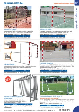 equipamientodeportivo
317BALONMANO - FÚTBOL SALA Se pueden suministrar también por unidades.
REF. €
204001 987,95
REF. €
204002 759,95
REF. €
204108 955,95
REF. €
201044 1.949,95
REF. €
204126 899,95
ARTÍCULO
Juego porterías balonmano/fútbol sala aluminio
ARTÍCULO
Juego porterías balonmano/fútbol sala hierro
ARTÍCULO
Juego porterías balonmano/fútbol sala abatible
ARTÍCULO
Juego porterías balonmano/fútbol sala antivandálicas
ARTÍCULO
Juego porterías Balonmano/Fútbol Sala para anclar
PORTERÍAS BALONMANO/FÚTBOL SALA
ANTIVANDÁLICAS
Fabricada en perﬁl de hierro de 80 x 80 mm. y tubo redondo de 30
mm. diámetro. Totalmente galvanizada. Preparada para anclar al
suelo. Se suministrada montada en su totalidad.
PORTERÍA BALONMANO - FÚTBOL SALA UPVC
Montaje fácil y rápido, sin herramientas.
Con unas dimensiones de 3 x 2 x 1,1 m. y un diámetros de los postes de 68 y 53 mm. proporcionan
una gran estabilidad a esta portería. Se incluye: red, anclajes para asegurarla al suelo, y bolsa
de almacenaje.
Medidas: 3 x 2 x 1,1 m. Diámetros de los postes: 68 y 53 mm.
REF. €
123008 99,95
ARTÍCULO
Portería balonmano fútbol sala UPVC (ud.)
PORTERÍAS DE ALUMINIO
Diseñadas según norma UNE-EN 749. Tubo de sección cuadrada. Incluye ganchos de
PVC para sujeción red y pletinas en arquillo inferior para atornillar. No incluye red.
Medidas reglamentarias: 300 x 200 x 130 cm. Medida poste: 80 x 80 mm.
PORTERÍAS DE HIERRO
Fabricada bajo normativa UNE-EN 749. Perﬁl de hierro de sección cuadrada. Incluye gancho
para sujeción de red y pletinas en arquillo inferior para atornillar. No incluye red.
Medidas reglamentarias: 300 x 200 x 130 cm. Medida poste: 80 x 80 mm.
PORTERÍAS ABATIBLES
Dispone de arquillos metálicos abatibles lateralmente para su plegado. Fabricadas en perﬁl
metálico de 80 x 80 mm. No incluye redes. Especiﬁcar longitud de abatimiento.
Medida poste: 80 x 80 mm.
PORTERÍAS PARA ANCLAR
Fabricada bajo normativa UNE-EN 749. Perﬁl de hierro de sección cuadrada. Incluye gancho para
sujeción de red y pletinas en arquillo inferior para atornillar. No incluye red. Sistemas de anclaje
disponibles prolongación del poste o cajetines.
Medidas reglamentarias: 300 x 200 x 130 cm. Medida poste: 80 x 80 mm.
Transporte no incluido.
tel. 976 463 820 • fax 976 504 868 • pedidos@elksport.com • www.elksport.com • PRECIOS SIN IVA
 