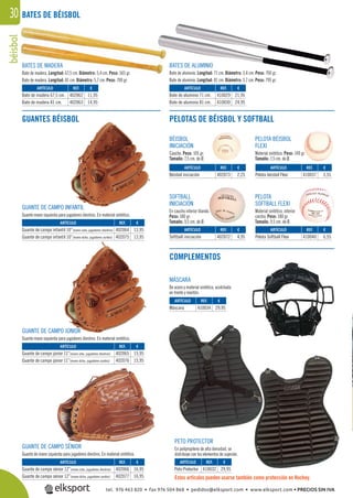 béisbol30
SOFTBALL
INICIACIÓN
En caucho interior blando.
Peso: 180 gr.
Tamaño: 9,5 cm. de Ø.
PELOTA
SOFTBALL FLEXI
Material sintético, interior
corcho. Peso: 180 gr.
Tamaño: 9,5 cm. de Ø.
BÉISBOL
INICIACIÓN
Caucho. Peso: 105 gr.
Tamaño: 7,5 cm. de Ø.
PELOTA BÉISBOL
FLEXI
Material sintético. Peso: 140 gr.
Tamaño: 7,5 cm. de Ø.
MÁSCARA
De acero y material sintético, acolchada
en frente y mentón.
PETO PROTECTOR
En polipropileno de alta densidad, se
distribuye con los elementos de sujeción.
Estos artículos pueden usarse también como protección en Hockey.
BATES DE MADERA
Bate de madera. Longitud: 67,5 cm. Diámetro: 5,4 cm. Peso: 565 gr.
Bate de madera. Longitud: 81 cm. Diámetro: 5,7 cm. Peso: 700 gr.
BATES DE ALUMINIO
Bate de aluminio. Longitud: 71 cm. Diámetro: 5,4 cm. Peso: 700 gr.
Bate de aluminio. Longitud: 81 cm. Diámetro: 5,7 cm. Peso: 795 gr.
BATES DE BÉISBOL
GUANTES BÉISBOL PELOTAS DE BÉISBOL Y SOFTBALL
COMPLEMENTOS
REF. €
402062 11,95
402063 14,95
REF. €
402064 13,95
402075 13,95
REF. €
402065 15,95
402076 15,95
REF. €
402066 16,95
402077 16,95
REF. €
410032 29,95
REF. €
410034 29,95
REF. €
410029 21,95
410030 24,95
REF. €
402073 2,25
REF. €
402072 4,95
REF. €
410037 3,55
REF. €
410040 6,55
ARTÍCULO
Bate de madera 67,5 cm.
Bate de madera 81 cm.
ARTÍCULO
Guante de campo infantil 10”(mano izda. jugadores diestros)
Guante de campo infantil 10”(mano dcha. jugadores zurdos)
ARTÍCULO
Guante de campo júnior 11”(mano izda. jugadores diestros)
Guante de campo júnior 11”(mano dcha. jugadores zurdos)
ARTÍCULO
Guante de campo sénior 12”(mano izda. jugadores diestros)
Guante de campo sénior 12”(mano dcha. jugadores zurdos)
ARTÍCULO
Peto Protector
ARTÍCULO
Máscara
ARTÍCULO
Bate de aluminio 71 cm.
Bate de aluminio 81 cm.
ARTÍCULO
Béisbol iniciación
ARTÍCULO
Softball iniciación
ARTÍCULO
Pelota béisbol Flexi
ARTÍCULO
Pelota Softball Flexi
GUANTE DE CAMPO INFANTIL
Guante mano izquierda para jugadores diestros. En material sintético.
GUANTE DE CAMPO JÚNIOR
Guante mano izquierda para jugadores diestros. En material sintético.
GUANTE DE CAMPO SÉNIOR
Guante de mano izquierda para jugadores diestros. En material sintético.
tel. 976 463 820 • fax 976 504 868 • pedidos@elksport.com • www.elksport.com • PRECIOS SIN IVA
 