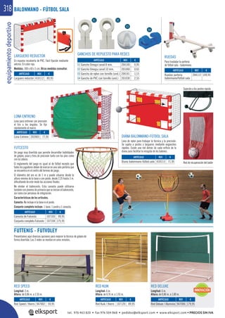 equipamientodeportivo318
LONA ENTRENO
Lona para entrenar con precisión
el tiro a los ángulos. Se ﬁja
rápidamente al marco.
GANCHOS DE REPUESTO PARA REDES
RUEDAS
Para trasladar la portería
de fútbol sala - balonmano.
RED SPEED
Longitud: 3 m.
Altura: de 0,86 m. a 1,55 m.
RED DELUXE
Longitud: 6 m.
Altura: de 0,86 m. a 1,80 m.
RED KUIK
Longitud: 6 m.
Altura: de 0,76 m. a 1,55 m.
FUTTENIS - FUTVOLEY
Presentamos aquí diversas opciones para mejorar la técnica de golpeo de
forma divertida. Las 3 redes se montan en unos minutos.
BALONMANO - FÚTBOL SALA
REF. €
947002 59,95
REF. €
107120 89,95
REF. €
947006 179,95
ARTÍCULO
Red Speed / Hierro
ARTÍCULO
Red Kuik / Hierro
ARTÍCULO
Red Deluxe / Aluminio
REF. €
107103 99,95
107104 175,95
ARTÍCULO
Canasta de Futcesto
Conjunto completo Futcesto
FUTCESTO
Un juego muy divertido que permite desarrollar habilidades
de golpeo, pase y tiros de precisión tanto con los pies como
con la cabeza.
El reglamento del juego es igual al de fútbol excepto que
todos los jugadores deben de marcar en una sola portería que
se encuentra en el centro del terreno de juego.
El diámetro del aro es de 1 m y puede situarse desde la
altura mínima de la base o con poste, desde 2,35 hasta 3 m.
diﬁcultando de este modo las acciones ﬁnales.
No olvidar el baloncesto. Esta canasta puede utilizarse
también con jóvenes de primaria que se inician al baloncesto,
así como con personas de integración.
Características de los artículos.
Canasta: No incluye ni la base ni el poste.
Conjunto completo incluye: 1 base, 1 poste y 1 canasta.
DIANA BALONMANO-FÚTBOL SALA
Lona de nylon para trabajar la técnica y la precisión.
Se sujeta a postes y largueros mediante enganches
rápidos. Existe una red detrás de cada oriﬁcio de la
diana para facilitar la recogida de los balones.
Sujeción a los postes rápida
Red de recuperación del balón
REF. €
410113 71,95
REF. €
410112 89,95
REF. €
202003 77,95
REF. €
204140 0,95
201040 0,65
204141 1,15
201030 2,55
REF. €
204112 149,95
ARTÍCULO
Diana balonmano-fútbol sala
ARTÍCULO
Larguero reductor
ARTÍCULO
Lona Entreno
ARTÍCULO
01 Gancho Omega canal 8 mm.
02 Gancho Omega canal 10 mm.
03 Gancho de nylon con tornillo (und.)
04 Gancho de PVC con tornillo (und.)
ARTÍCULO
Ruedas portería
balonmano/fútbol sala
LARGUERO REDUCTOR
En espuma recubierta de PVC. Fácil ﬁjación mediante
velcros. En color rojo.
Medidas: 300 x 40 x 5 cm. Otras medidas consultar.
01 02
03
04
INNOVACIÓN
tel. 976 463 820 • fax 976 504 868 • pedidos@elksport.com • www.elksport.com • PRECIOS SIN IVA
 