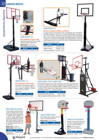 equipamientodeportivo322
MINI CANASTA REGULABLE
Canastapolivalentefácildetransportar
y situar en cualquier parte de la pista.
Para practicar desde los más pequeños
a minibasket. Altura regulable (1,70
a 2,60 m.) Alturas predeterminadas
mediante clip. Posibilidad de anclar al
suelo. Ruedas de goma en caucho gris
que no rayan el suelo (rueda 80 mm. de
Ø). Contrapesos parte posterior de 50
kg. Incluye red.
Medida tablero: 90 x 90 cm.
Medida máxima: 2,60 m. de altura.
CANASTA DE BABY BASKET
Ajustable a 6 alturas, altura máxima del
aro 146 cm. la base debe rellenarse con
agua para una buena estabilidad.
Medidas: 178 cm. de altura.
Peso: 22,5 kg. con la base llena
de agua.
CANASTA MÓVIL 521
Ideal para escuelas de primaria y secundaria.
La canasta móvil 521 ha sido testada en todos sus componentes según norma EN1270.
Con tablero rectangular de 120 x 90 x 5 cm. Su base puede rellenarse con 130 litros de
agua o 210 kg. de arena, y también lleva 3 puntos de anclaje al suelo. Recomendamos
anclar al suelo, para prevenir que algún jugador accidentalmente golpee la canasta. Sólo
se requiere 2 m. de altura para su almacenaje. Se sirve desmontada, pero se monta en
minutos pudiendo ajustarse su altura entre 245 y 305 cm. No incluye protector de canasta.
Tablero unido directamente al poste.
CANASTA MÓVIL 515
Base rellenable con agua o arena.
Con tablero de policarbonato irrompible de
115 x 70 cm. y aro basculante. Ajuste de
altura graduable rápidamente mediante
manivela de 245 cm. a 305 cm.
Vuelo: 75 cm.
CANASTAS MÓVILES
CANASTA MÓVIL 401
Base rellenable con agua o arena.
Regulableenalturade225a305cm.mediante
sistema de manivela. Tablero acrílico.
Medida tablero: 112 x 72 x 3 cm.
Fácil montaje por una sola persona.
CANASTA JÚNIOR BASKET
Base rellenable. Altura ajustable desde 120 a
210 cm. en 5 posiciones diferentes.
Medida máxima: 210 cm. de altura.
REF. €
123006 39,95
REF. €
410114 119,95
REF. €
105345 270,95
REF. €
307011 349,95
REF. €
307008 275,95
307009 49,95
307016 87,75
REF. €
201008 384,95 ARTÍCULO
Baby basket
ARTÍCULO
Canasta júnior basket
ARTÍCULO
Canasta móvil 401
ARTÍCULO
Canasta móvil 515
ARTÍCULO
Canasta móvil 521
Protector canasta
Tablero de repuesto 521
ARTÍCULO
Mini canasta
regulable (und.)
CANASTA MÓVIL STREET COMPETICIÓN
Recomendada para torneos 3x3 en la calle. Testada según norma EN1270. Ajustable en altura
de 210 a 305 cm. Tablero de PP Composite resistente al agua de dimensiones 120 x 90 x 5
cm. Ruedas de goma de alta resistencia para facilitar su traslado. Se debe contrapesar con
un mínimo de 150 kg. Dispone de una amplia base para colocar el contrapeso (contrapesos
convencionales, bidones, etc…). No incluye contrapesos.
TICIÓN
REF. €
307015 899,95
307017 89,95
ARTÍCULO
Canasta móvil Street competición
Tablero de repuesto Street competición
tel. 976 463 820 • fax 976 504 868 • pedidos@elksport.com • www.elksport.com • PRECIOS SIN IVA
 