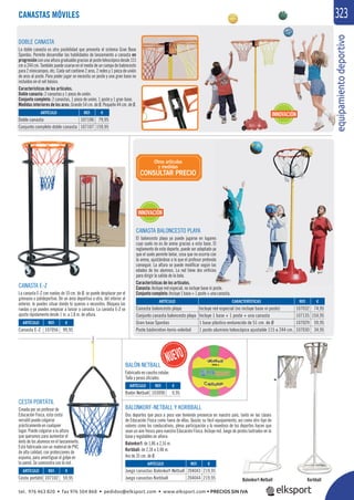 equipamientodeportivo
3233
CANASTA BALONCESTO PLAYA
El baloncesto playa ya puede jugarse en lugares
cuyo suelo no es de arena gracias a esta base. El
reglamento de este deporte, puede ser adaptado ya
que el suelo permite botar, cosa que no ocurría con
la arena, ajustándose a lo que el profesor pretenda
conseguir. La altura se puede modiﬁcar según las
edades de los alumnos. La red tiene dos oriﬁcios
para dirigir la salida de la bola.
Características de los artículos.
Canasta: Incluye red especial, no incluye base ni poste.
Conjuntocompleto:Incluye1base+1poste+unacanasta.
CANASTA E-Z
La canasta E-Z con ruedas de 10 cm. de Ø, se puede desplazar por el
gimnasio o polideportivo. De un área deportiva a otra, del interior al
exterior, la puedes situar donde tú quieras o necesites. Bloquea las
ruedas y ya puedes empezar a lanzar a canasta. La canasta E-Z se
ajusta rápidamente desde 1 m. a 1,8 m. de altura.
CESTA PORTÁTIL
Creada por un profesor de
Educación Física, esta cesta
versátil puede colgarse
prácticamente en cualquier
lugar. Puede colgarse a la altura
que queramos para aumentar el
éxito de los alumnos en el lanzamiento.
Está fabricada con un material de PVC
de alta calidad, con protecciones de
espuma, para amortiguar el golpe en
la pared. Se suministra con la red.
BALONKORF-NETBALL Y KORBBALL
Dos deportes que poco a poco van teniendo presencia en nuestro país, tanto en las clases
de Educación Física como fuera de ellas. Quizás su fácil equipamiento, así como otro tipo de
valores como los coeducativos, plena participación y lo novedoso de los deportes hacen que
sean un aire fresco para nuestra Educación Física. Incluye red. Juego de postes lastrados en la
base y regulables en altura:
Balonkorf: de 1,86 a 2,16 m.
Korbball: de 2,18 a 3,48 m.
Aro de 35 cm. de Ø.
KorbballBalonkorf-Netball
DOBLE CANASTA
La doble canasta es otra posibilidad que presenta el sistema Gran Base
Spordas. Permite desarrollar las habilidades de lanzamiento a canasta en
progresiónconunaalturagraduablegraciasalpostetelescópicodesde115
cm a 244 cm. También puede usarse en el medio de un campo de baloncesto
para 2 minicampos, etc. Cada set contiene 2 aros, 2 redes y 1 pieza de unión
de aros al poste. Para poder jugar se necesita un poste y una gran base no
incluidos en el set básico.
Características de los artículos.
Doble canasta: 2 canastas y 1 pieza de unión.
Conjunto completo: 2 canastas, 1 pieza de unión, 1 poste y 1 gran base.
Medidas interiores de los aros: Grande 54 cm. de Ø. Pequeño 44 cm. de Ø.
REF. €
107106 79,95
107107 159,95
REF. €
204043 219,95
204044 219,95
REF. €
107056 99,95
REF. €
107102 59,95
REF. €
103090 9,95
ARTÍCULO
Doble canasta
Conjunto completo doble canasta
ARTÍCULO
Juego canastas Balonkorf-Netball
Juego canastas Korbball
ARTÍCULO
Canasta E-Z
ARTÍCULO
Cesta portátil
ARTÍCULO
Balón Netball
CANASTAS MÓVILES
REF. €
107032 74,95
107135 154,95
107029 59,95
107030 34,95
ARTÍCULO CARACTERÍSTICAS
Canasta baloncesto playa Incluye red especial (no incluye base ni poste)
Conjunto canasta baloncesto playa Incluye 1 base + 1 poste + una canasta
Gran base Spordas 1 base plástico endurecido de 51 cm. de Ø
Poste bádminton-tenis-voleibol 1 poste aluminio telescópico ajustable 115 a 244 cm.
Otros artículos
y medidas
CONSULTAR PRECIO
BALÓN NETBALL
Fabricado en caucho celular.
Talla y pesos oﬁciales.
INNOVACIÓN
INNOVACIÓN
tel. 976 463 820 • fax 976 504 868 • pedidos@elksport.com • www.elksport.com • PRECIOS SIN IVA
 