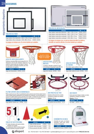 equipamientodeportivo324
ARTÍCULO
Juego tableros fibra baloncesto, 1,800 x 1,050 x 20 mm.
Juego tableros fibra minibasket, 1,200 x 900 x 20 mm.
ARTÍCULO
Juego tableros metacrilato baloncesto, 1,800 x 1,050 x 10 mm.
Juego tableros metacrilato baloncesto, 1,800 x 1,050 x 15 mm.
Juego tableros metacrilato minibasket, 1,200 x 900 x 10 mm.
Juego tableros metacrilato minibasket, 1,200 x 900 x 15 mm.
TABLAS DE FALTA PERSONAL
01 5 tablas indicadoras del número de faltas
cometidas por el jugador.
02 2 señales para indicar las faltas de equipo.
03 Flecha indicadora de posesión del balón.
CRONÓMETRO DE MESA
Cronómetro de cuarzo, con tiempos
intermedios, cuenta atrás, alarma,
precisión 1/10 segundos.
Los juegos no incluyen aros. Se sirven también por unidades.
Los juegos no incluyen aros, ni marcos donde atornillar los tableros,
consultar en nuestras oﬁcinas. Se sirven también por unidades.
TABLEROS DE FIBRA
TABLEROS DE METACRILATO
JUEGO DE AROS BASCULANTES
ConformeanormativaFIBAynormaEuropeaEN-1270.
Fabricado en acero de alta resistencia, dispone de 2
muelles de carga pesada que amortiguan el impacto.
Carcasa frontal en poliuretano expandido para evitar
el posible daño a los jugadores.
JUEGO DE AROS
MACIZOS
12 ganchos, reforzado su contorno (2 aros).
Con certiﬁcado de Seguridad Europeo EN-1270.
JUEGO DE REDES
DE CADENA
Para exterior, lugares públicos (2 redes).
PLETINA SOPORTE AROS DESMONTABLES
Pletina soporte para aros. Ofrece la posibilidad de quitar y poner los aros de forma rápida. De este
modo se pueden guardar rápidamente los aros después de su utilización. Los aros basculantes no
encajan en la pletina debido al grosor generado por los muelles. La medida de la pieza del aro que
debe encajar en la pletina tendrá 14,5 cm. de anchura como máximo y 1 cm. de grosor.
ARO PRÁCTICA DE TIRO
Aumenta la eﬁcacia de tiro, se monta
fácilmente en cualquier aro standard.
Diámetro: 420 mm.
ARO REBOTE
Aro de acero para trabajar el rebote, se monta
fácilmente en cualquier aro standard.
Diámetro: 270 mm.
ACCESORIOS
REF. €
410041 13,95
410042 7,95
410043 3,95
REF. €
410039 125,95
REF. €
307006 24,55
REF. €
307003 159,95
REF. €
204034 289,75
204035 189,95
REF. €
204036 499,95
204038 725,95
204037 299,95
204039 429,95
REF. €
307001 18,95
REF. €
307005 49,95
REF. €
307012 41,25
REF. €
307013 44,95
ARTÍCULO
01 Tabla de falta personal
02 Señales faltas de equipo
03 Flecha posesión del balón
ARTÍCULO
Cronómetro de mesa
ARTÍCULO
Juego pletinas soporte aros
ARTÍCULO
Juego aros basculantes
ARTÍCULO
Juego redes cadena de acero
ARTÍCULO
Juego aros macizos
ARTÍCULO
Aro práctica de tiro
ARTÍCULO
Aro rebote
01 02
03
Los aros se sirven
también por unidades.
Redes no incluidas
tel. 976 463 820 • fax 976 504 868 • pedidos@elksport.com • www.elksport.com • PRECIOS SIN IVA
 