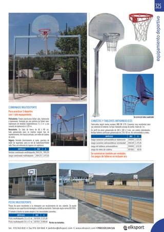 equipamientodeportivo
325
COMBINADO MULTIDEPORTE
Para practicar 3 deportes
con 1 sólo equipamiento.
Polivalente: Puede practicarse fútbol sala, baloncesto
o balonmano. Formado por una portería de fútbol sala/
balonmano de medidas reglamentarias 3 x 2 m. y una
canasta de baloncesto a 3,05 m.
Resistente: En tubo de hierro de 80 x 80 cm.
todo galvanizado para no realizar ningún tipo de
mantenimiento. Aro macizo pintado, con redes de cadena
de acero.
Seguro: Anclado directamente al suelo, ganchos de
nylon de seguridad, para la red de balonmano/fútbol
sala. Para uso intensivo en lugares sin vigilancia.
CANASTAS Y TABLEROS ANTIVANDÁLICOS
Fabricadas según norma europea UNE-EN 1270. Canastas muy resistentes para
uso intensivo en exterior. Se ﬁjan mediante anclaje de varilla. Vuelo de 1 m.
En perﬁl de acero galvanizado de 100 x 100 x 3 mm. con cantos redondeados.
Incluye tableros perforado galvanizado de 120 x 90 cm. Aro antivandálico y redes.
Se suministran también por unidades.
Los juegos de tableros no incluyen aro.
Se sirve en tubo cuadrado
REF. €
204124 999,95
204125 1.975,95
REF. €
307020 9.325,00
307021 9.999,00
REF. €
204045 1.425,95
204149 1.375,95
204042 519,95
307001 18,95ARTÍCULO
Unidad combinado multideporte
Juego combinado multideporte
ARTÍCULO
Pista multideporte 21 x 13 m.
Pista multideporte 25 x 17 m.
ARTÍCULO
Juego canastas antivandálicas baloncesto
Juego canastas antivandálicas minibasket
Juego de tableros antivandálicos
Juego de redes de cadena
PISTAS MULTIDEPORTE
Piezas de acero resistentes a la intemperie con recubrimiento de zinc caliente. Se puede
instalar en una superﬁcie de hormigón o asfalto ya existente. Fabricado según norma ISO 9001.
El tamaño y diseño se puede adaptar a las necesidades concretas.
Portes no incluidos.
tel. 976 463 820 • fax 976 504 868 • pedidos@elksport.com • www.elksport.com • PRECIOS SIN IVA
 