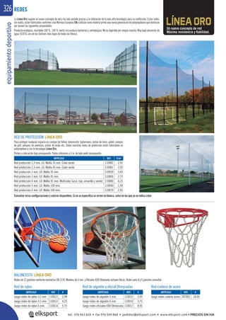 equipamientodeportivo326
La Línea Oro supone un nuevo concepto de red y ha sido posible gracias a la utilización de la más alta tecnología para su confección. Estas redes,
sinnudos,estánfabricadasconformealasNormasEuropeasENyutilizancomomateriaprimaunanuevageneracióndepolipropilenosquedestacan
por poseer las siguientes propiedades:
Producto ecológico, reciclable 100 %. 100 % inerte (no produce bacterias) y antialérgico. No es digerible por ningún insecto. Muy baja absorción de
agua (0,05% uno de los factores más bajos de todas las ﬁbras).
BALONCESTO
Redes de 12 ganchos conforme normativa EN-1270. Modelos de 6 mm. y Oﬁciales XXV Olimpiada incluyen ﬂecos. Redes para 8 y 6 ganchos consultar.
Un nuevo concepto de red
Máxima resistencia y ﬁabilidad.
REDES
REF. €
110012 2,99
110013 4,25
110014 5,75
REF. €
110015 3,95
110016 5,75
110017 8,95
REF. €
307001 18,95
ARTÍCULO
Juego redes de nylon 3,5 mm.
Juego redes de nylon 4,5 mm.
Juego redes de nylon 6 mm.
ARTÍCULO
Juego redes de algodón 3 mm.
Juego redes de algodón 6 mm.
Juego redes oficiales XXV Olimpiada
ARTÍCULO
Juego redes cadena acero
ARTÍCULO
Red protección 2,3 mm. LO. Malla 35 mm. Color verde
Red protección 2,3 mm. LO. Malla 45 mm. Color verde
Red protección 3 mm. LO. Malla 35 mm.
Red protección 3 mm. LO. Malla 45 mm.
Red protección 4 mm. LO. Malla 45 mm. Multicolor (azul, rojo, amarillo y verde)
Red protección 3 mm. LO. Malla 100 mm.
Red protección 4 mm. LO. Malla 100 mm.
RED DE PROTECCIÓN
Para proteger cualquier espacio en campos de fútbol, baloncesto, balonmano, pistas de tenis, pádel, campos
de golf, parques de aventura, pistas de esquí etc. Todas nuestras redes de protección están fabricadas en
polipropileno y con la tecnologia Línea Oro.
Postes y colocación bajo presupuesto. Paños inferiores a 3 m. de lado pedir presupuesto.
REF. €
110082 2,45
110081 2,05
110039 3,45
110066 2,75
110080 4,25
110040 1,99
110079 2,45
Consultar otras conﬁguraciones y colores disponibles. Si no se especiﬁca se sirven en blanco, salvo en las que ya se indica color.
€/m2
Red de nylon Red de algodón y oﬁcial Olimpiadas Red cadena de acero
tel. 976 463 820 • fax 976 504 868 • pedidos@elksport.com • www.elksport.com • PRECIOS SIN IVA
 