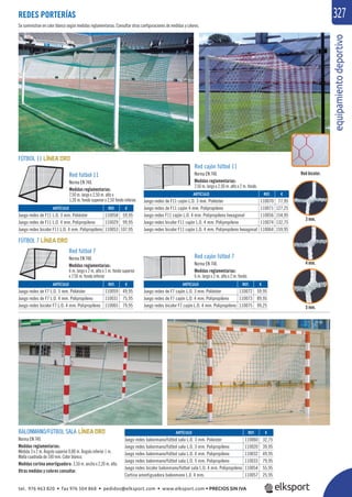 equipamientodeportivo
327REDES PORTERÍAS
BALONMANO/FÚTBOL SALA
Norma EN 749.
Medidas reglamentarias:
Medida 3 x 2 m. Ángulo superior 0,80 m. Ángulo inferior 1 m.
Malla cuadrada de 100 mm. Color blanco.
Medidas cortina amortiguadora: 3,50 m. ancho x 2,20 m. alto.
Otras medidas y colores consultar.
REF. €
110058 59,95
110029 99,95
110053 107,95
REF. €
110059 49,95
110031 75,95
110065 79,95
REF. €
110070 77,95
110071 127,25
110056 154,95
110074 132,75
110064 159,95
REF. €
110072 59,95
110073 89,95
110075 99,25
REF. €
110060 32,75
110020 39,95
110032 49,95
110033 79,95
110054 55,95
110057 25,95
ARTÍCULO
Juego redes de F11 L.O. 3 mm. Poliéster
Juego redes de F11 L.O. 4 mm. Polipropileno
Juego redes bicolor F11 L.O. 4 mm. Polipropileno
ARTÍCULO
Juego redes de F7 L.O. 3 mm. Poliéster
Juego redes de F7 L.O. 4 mm. Polipropileno
Juego redes bicolor F7 L.O. 4 mm. Polipropileno
ARTÍCULO
Juego redes de F11 cajón L.O. 3 mm. Poliéster
Juego redes de F11 cajón 4 mm. Polipropileno
Juego redes F11 cajón L.O. 4 mm. Polipropileno hexagonal
Juego redes bicolor F11 cajón L.O. 4 mm. Polipropileno
Juego redes bicolor F11 cajón L.O. 4 mm. Polipropileno hexagonal
ARTÍCULO
Juego redes de F7 cajón L.O. 3 mm. Poliéster
Juego redes de F7 cajón L.O. 4 mm. Polipropileno
Juego redes bicolor F7 cajón L.O. 4 mm. Polipropileno
ARTÍCULO
Juego redes balonmano/fútbol sala L.O. 3 mm. Poliester
Juego redes balonmano/fútbol sala L.O. 3 mm. Polipropileno
Juego redes balonmano/fútbol sala L.O. 4 mm. Polipropileno
Juego redes balonmano/fútbol sala L.O. 5 mm. Polipropileno
Juego redes bicolor balonmano/fútbol sala L.O. 4 mm. Polipropileno
Cortina amortiguadora balonmano L.0. 4 mm.
FÚTBOL 11
FÚTBOL 7
Red cajón fútbol 11
Norma EN 748.
Medidas reglamentarias:
7,50 m. largo x 2,50 m. alto x 2 m. fondo.
Red cajón fútbol 7
Norma EN 748.
Medidas reglamentarias:
6 m. largo x 2 m. alto x 2 m. fondo.
Red fútbol 11
Norma EN 748.
Medidas reglamentarias:
7,50 m. largo x 2,50 m. alto x
1,20 m. fondo superior x 2,50 fondo inferior.
Red fútbol 7
Norma EN 748.
Medidas reglamentarias:
6 m. largo x 2 m. alto x 1 m. fondo superior
x 1’50 m. fondo inferior
5 mm.
4 mm.
3 mm.
Se suministran en color blanco según medidas reglamentarias. Consultar otras conﬁguraciones de medidas y colores.
Red bicolor.
tel. 976 463 820 • fax 976 504 868 • pedidos@elksport.com • www.elksport.com • PRECIOS SIN IVA
 