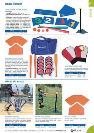 béisbol
31BÉISBOL INICIACIÓN
CONJUNTO DE INICIACIÓN AL BÉISBOL
Compuesto por:
• 1 Batting Tee de caucho, de altura regulable.
• 2 Bates Súper Seguros de longitud: 71 cm. Peso: 460 y
510 gr.
• 1 set de bases: en tejido muy resistente antideslizante y
almohadillado. La primera base es doble en 2 colores 1 para
el defensor y otra para el corredor, esto evitará que se golpeen
los jugadores al tratar de llegar a ella uno antes que otro.
• 1 pelota de béisbol de tamaño: 6,5 cm. de Ø. Peso: 60 gr.
• 1 pelota de béisbol de tamaño: 7,5 cm. de Ø. Peso: 95 gr.
• 1 pelota de softball de tamaño: 8,6 cm. de Ø. Peso: 105 gr.
• 1 pelota de softball de tamaño: 9,6 cm. de Ø. Peso: 130 gr.
• 1 saco red de nylon para transportarlo.
BATTING TEES Y BASES
CONJUNTO BÁSICO DE BÉISBOL
El conjunto ha sido diseñado desde un punto de vista
de seguridad y diversión, basado en el equipamiento
usado para jugar al béisbol. El objetivo del conjunto es
introducir las habilidades básicas necesarias para jugar
a este deporte.
El conjunto está formado por: 2 bates Súper seguros, 1
bate Súper seguro de iniciación, 10 súpercatch, 6 pelotas
de tenis velcro, 1 conjunto de bases de caucho y una
bolsa para transportar todo el conjunto.
BATTING TEE LASTRADO
Gracias al peso de su base, permite que vuelva a la posición
vertical automáticamente después de ser golpeado. Ajustable
en altura de 2 en 2 cm. de 40 a 66 cm. Compacto y ligero. Sus
1,7 kg. lo hacen fácilmente transportable.
BATTING TEE DE CAUCHO
Batting Tee de caucho de altura regulable, desde 55 a 90 cm.
Para usar con cualquier pelota, ideal para iniciar el golpeo y
juegos de prebéisbol sin lanzador.
BASES DE CAUCHO
3 bases de caucho, un homeplate de caucho ﬂexible.
Uso interior y exterior.
JUEGO MANOPLAS DE VELCRO
Dos manoplas de velcro con cierre en la muñeca para
trabajos de lanzamiento y recepción o como guante de
iniciación al béisbol con pelotas de velcro.
REF. €
101025 149,95
REF. €
106665 110,95
REF. €
107090 26,95
REF. €
402041 26,95
REF. €
402042 17,95
REF. €
309053 9,95
406024 1,25
ARTÍCULO
Conjunto iniciación al béisbol
ARTÍCULO
Conjunto básico de béisbol
ARTÍCULO
Batting Tee Lastrado
ARTÍCULO
Batting Tee de caucho
ARTÍCULO
Bases de caucho
ARTÍCULO
Juego manoplas de velcro
Bola tenis velcro
tel. 976 463 820 • fax 976 504 868 • pedidos@elksport.com • www.elksport.com • PRECIOS SIN IVA
 