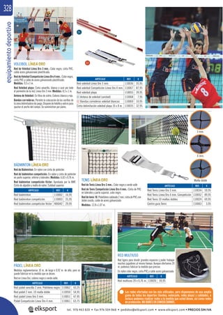 equipamientodeportivo328
VOLEIBOL
Red de Voleibol Línea Oro 3 mm.: Color negro, cinta PVC,
cable acero galvanizado plastiﬁcado.
ReddeVoleibolCompeticiónLíneaOro4mm.:Colornegro,
cinta PVC y cable de acero galvanizado plastiﬁcado.
Medidas: 9,5 x 1 m.
Red Voleibol playa: Cinta amarilla, blanca o azul por todo
el perímetro de la red. Línea Oro 3 mm. Medidas: 8,5 x 1 m.
Antena de Voleibol: En ﬁbra de vidrio. Colores blanco y rojo.
Bandas correderas: Permite la colocación de las varillas de
lazonadelimitadoradejuego.Disponedehebillayvelcropara
ajustar el ancho del campo. Se suministran por pares.
REF. €
110036 35,95
110067 87,95
110055 39,95
110068 7,95
110069 10,95
110035 32,95
ARTÍCULO
Red voleibol Línea Oro 3 mm.
Red voleibol Competición Línea Oro 4 mm.
Red voleibol playa
01 Antena de voleibol (unidad)
02 Bandas correderas voleibol blancas
Cinta delimitación voleibol playa 16 x 8 m.
BÁDMINTON
Red de Bádminton: En nylon con cinta de poliéster.
Red de bádminton competición: En nylon y cinta de poliéster
en parte superior, inferior y laterales. Medidas: 6,02 x 0,76 m.
Red bádminton competición Victor: Aprobada por la BWF.
Cinta de algodón y malla de nylon. Calidad superior.
REF. €
110002 16,95
110003 25,95
406042 29,95
ARTÍCULO
Red bádminton
Red bádminton competición
Red bádminton competición Victor
TENIS
Red de Tenis Línea Oro 3 mm.: Color negro o verde valle
Red de Tenis Competición Línea Oro 4 mm.: Cinta de PVC
en laterales y parte superior, color negro
Reddetenis10:Polietilenocableado2mm.cintadePVCcon
doble cosido, cable de acero galvanizado
Medidas: 12,8 x 1,07 m.
REF. €
110034 59,95
110052 89,95
110024 69,95
110063 3,95
ARTÍCULO
Red Tenis Línea Oro 3 mm.
Red Tenis Línea Oro 4 mm. Competición
Red Tenis 10 mallas dobles
Centro guía Tenis
PÁDEL
Medidas reglamentarias 10 m. de largo x 0,92 m. de alto, pero se
puede fabricar en la medida que se desee.
Red en Línea Oro, colores negro o verde valle.
REF. €
110062 43,25
110050 54,95
110051 47,95
110061 63,75
ARTÍCULO
Red pádel sencilla 2 mm. Politileno negro
Red pádel 2 mm. 10 malla doble
Red pádel Línea Oro 3 mm.
Pádel Competición Línea Oro 4 mm.
RED MULTIUSO
Red ligera para dividir grandes espacios y poder trabajar
muchos jugadores al mismo tiempo. Aunque ofertamos 20
m. podemos fabricar la medida que precise.
En nylon color negro, cinta PVC y cable acero galvanizado.
REF. €
110026 59,95
ARTÍCULO
Red multiuso 20 x 0,76 m.
Las redes ofertadas son las más utilizadas, pero disponemos de una amplia
gama de todos los deportes (hockey, waterpolo, voley playa) y calidades, e
incluso podemos realizar redes a la medida que usted desee, así como redes
de protección. NO DUDES EN CONSULTARNOS.
01
02
3 mm.
4 mm.
Malla doble
tel. 976 463 820 • fax 976 504 868 • pedidos@elksport.com • www.elksport.com • PRECIOS SIN IVA
 