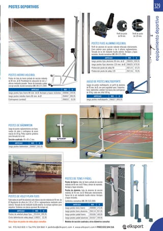 equipamientodeportivo
329POSTES DEPORTIVOS
JUEGO DE POSTES MULTIDEPORTE
Juegos de postes multideporte, en perﬁl de aluminio
de 90 mm. de Ø, con carro regulador para 3 deportes:
tenis,bádminton,voleibol.Conbaseydoscontrapesos
de 50 kg. cada uno, total 100 kg.
POSTES DE BÁDMINTON
Juego de postes reglamentarios con base,
ruedas de nylon y contrapeso de acero
macizo de 30 kg. Polea superior giratoria
para tensado de la red.
Sección cuadrada: 40 x 40 x 2 mm.
POSTES DE TENIS Y PÁDEL
Postes de hierro: tubo de hierro pintado de sección
redonda de 80 mm. de Ø. Polea y tensor de manivela.
Anclajes y tapas incluidos.
Postes de aluminio: tubo de aluminio de sección
redonda de 90 mm. de Ø. Reforzado interiormente.
Tensor de la red mediante husillo interior. Anclajes
y tapas incluidos.
Conforme a normativa UNE-EN 1510:2004.
POSTES FIJOS ALUMINIO VOLEIBOL
Perﬁl de aluminio de sección redonda reforzada interiormente.
Carro exterior para graduar a las 6 alturas reglamentarias.
Tensado de la red mediante husillo exterior. Anclajes y tapas
incluidos. Acorde normativa UNE-EN 1271:2004.
POSTES HIERRO VOLEIBOL
Postes de tubo de hierro pintado de sección redonda
de 80 mm. de Ø. Posibilidad de colocación de red a 7
alturas mediante pasador. Tensor de manivela y polea
conejesencillo.AcordenormativaUNE-EN1271:2004.
Otros tipos de postes de voley playa consultar.
REF. €
201034 399,95
110035 32,95
REF. €
206027 899,95
REF. €
204007 265,95
REF. €
204048 175,95
204114 207,95
201036 149,95
201037 199,95
ARTÍCULO
Postes de voleibol playa fijos
Cinta delimitación voley playa
ARTÍCULO
Juego postes multideporte
ARTÍCULO
Juego postes bádminton
ARTÍCULO
Juego postes tenis hierro
Juego postes tenis aluminio
Juego postes pádel hierro
Juego postes pádel aluminio
POSTES DE VOLEY PLAYA FIJOS
Fabricadosen perﬁl de aluminio color blancosección redonda de 90mm. de
Ø. Regulación de altura de 1,50 a 2,30 m. reglamentarias mediante carro
exterior. Tensado de red mediante husillo exterior. Se incluye cajetines para
empotrar. Sistemas con placas opcional. No incluye red.
Modelos de sección cuadrada y otros diámetros consultar.
REF. €
206026 399,95
206025 479,95
202115 67,25
202116 70,95
REF. €
204046 239,95
204047 399,95
204033 35,95
ARTÍCULO
Juego postes fijos aluminio 90 mm. de Ø
Juego postes fijos aluminio 120 mm. de Ø
Protección poste de voley 90
Protección poste de voley 120
ARTÍCULO
Juego postes fijos hierro 80 mm. de Ø. Anclajes y tapas incluidas
Juego postes móviles hierro 80 mm. de Ø
Contrapesos (unidad)
Perﬁl de poste
de 90 mm.
Perﬁl de poste
de 120 mm.
tel. 976 463 820 • fax 976 504 868 • pedidos@elksport.com • www.elksport.com • PRECIOS SIN IVA
 