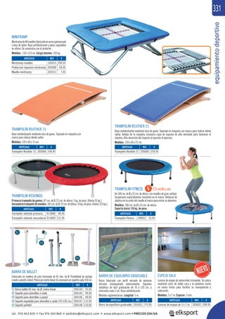 equipamientodeportivo
331
ARTÍCULO
01 Barra ballet 45 mm. de Ø, metro lineal
02 Soporte para atornillar a suelo
03 Soporte para atornillar a pared
04 Soporte regulable para atornillar a suelo (70-120 cm.)
05 Soporte portátil
TRAMPOLÍN REDONDO
Primaria trampolín de gomas: 87 cm. de Ø, 22 cm. de altura, 5 kg. de peso. (Hasta 55 kg.)
Secundariatrampolíndemuelles:102cm.deØ,25cm.dealtura,10kg.depeso.(Hasta125kg.).
BARRA DE EQUILIBRIO GRADUABLE
Barra fabricada con perﬁl nervado de aluminio
extruido enmoquetado externamente. Soportes
metálicos de fácil graduación de 70 a 120 cm. a
intervalos cada 5 cm. Base antideslizante.
Medidas reglamentarias. Longitud: 5 m.
TRAMPOLÍN REUTHER 15
Base antideslizante mediante taco de goma. Tapizado en moqueta con
marca para indicar dónde saltar.
Medidas: 120 x 60 x 15 cm.
TRAMPOLÍN REUTHER 21
Base antideslizante mediante taco de goma. Tapizado en moqueta con marca para indicar dónde
saltar. Debajo de la moqueta incorpora capa de espuma de alta densidad para favorecer el
impulso. Alta absorción del impacto al ejecutar el ejercicio.
Medidas: 120 x 60 x 21 cm.
REF. €
205004 199,95
REF. €
204144 25,95
204145 99,95
204146 49,95
204147 115,95
204148 110,95
REF. €
205005 259,95
REF. €
201032 775,95
REF. €
203032 399,95
REF. €
915008 89,95
915009 131,95
ARTÍCULO
Trampolín Reuther 15
ARTÍCULO
Trampolín Reuther 21
ARTÍCULO
Barra de equilibrio graduable
ARTÍCULO
Lamina de espejo de 3 x 2 m.
ARTÍCULO
Trampolín redondo primaria
Trampolín redondo secundaria
BARRA DE BALLET
Fabricada en madera de pino barnizada de 45 mm. de Ø. Posibilidad de anclaje
(sueloopared)ymóvil.Preciopormetrolineal.Esnecesariounsoportecada150cm.
01
02
03
04
05
REF. €
105415 399,95
202090 69,95
201011 7,45
ARTÍCULO
Minitramp muelles
Protección repuesto minitramp
Muelle minitramp
MINITRAMP
Minitrampde48muellesfabricadoenacerogalvanizado
y lona de nylon. Base antideslizante y patas regulables
en altura. Se suministra con el protector .
Medidas : 110 x 110 cm. Carga máxima: 150 kg.
ESPEJO SALA
Lamina de espejo de metacrilato irrompible. Se coloca
mediante cinta de doble cara y la podemos cortar
en varios trozos para facilitar su manipulación y
colocación.
Medidas: 3 x 2 m. Espesor: 3 mm.
TRAMPOLÍN FITNESS
De100cm.deØy23cm.dealtura,conmuellesdegrancalidad.
Suspensión especialmente resistente en el marco. Refuerzo de
plásticoenlaunióndelmuellealmarcoparaevitarsudeterioro.
Medidas: 100 cm. de Ø x 23 cm. de altura.
Soporta hasta 110 kg. de peso.
Í
ARTÍCULO
Trampolín fitness
REF. €
109052 55,95
5
5
5
do
es
tel. 976 463 820 • fax 976 504 868 • pedidos@elksport.com • www.elksport.com • PRECIOS SIN IVA
 