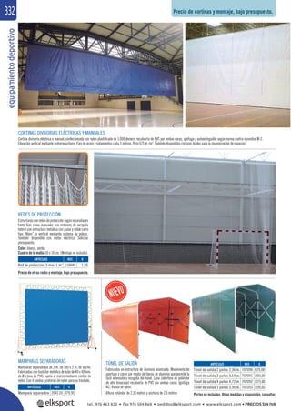 equipamientodeportivo332
CORTINAS DIVISORIAS ELÉCTRICAS Y MANUALES
Cortina divisoria eléctrica o manual, confeccionada con nylon plastiﬁcado de 1.000 deniers, recubierta de PVC por ambas caras, ignífuga y autoextinguible según norma contra incendios M-2.
Elevación vertical mediante motorreductores. Ejes de acero y rodamientos cada 3 metros. Peso 675 gr./m2
. También disponibles cortinas dobles para la insonorización de espacios.
REDES DE PROTECCIÓN
Estructurasconredesdeprotecciónsegúnnecesidades
tanto ﬁjas como manuales con sistemas de recogida
lateral con estructura metálica con guías y doble carro
tipo “Klein”, o vertical mediante sistema de poleas.
También disponible con motor eléctrico. Solicitar
presupuesto.
Color: blanco, verde.
Cuadro de la malla: 10 x 10 cm. (Montaje no incluido).
MAMPARAS SEPARADORAS
Mamparas separadoras de 2 m .de alto x 3 m. de ancho.
Fabricadas con bastidor metálico de tubo de 40 x 40 mm.
de Ø y lona de PVC, sujeta al marco mediante cordón de
nylon. Con 4 ruedas giratorias de nylon para su traslado.
REF. €
110040 1,99
REF. €
204110 479,95
REF. €
707090 829,00
707091 1055,00
707092 1375,00
707093 1595,00
ARTÍCULO
Red de protección, 3 mm. 1 m2
ARTÍCULO
Mampara separadora
ARTÍCULO
Túnel de salida 2 paños 2,36 m.
Túnel de salida 3 paños 3,54 m.
Túnel de salida 4 paños 4,72 m.
Túnel de salida 5 paños 5,90 m.
Precio de cortinas y montaje, bajo presupuesto.
Precio de otras redes y montaje, bajo presupuesto.
TÚNEL DE SALIDA
Fabricados en estructura de aluminio anonizado. Movimiento de
apertura y cierre por medio de tijeras de aluminio que permite la
fácil extensión y recogida del túnel. Lona cobertora en poliéster
de alta tenacidad recubierta de PVC por ambas caras. Ignífuga
M2. Rueda de nylon.
Altura estándar de 2,30 metros y anchura de 2,5 metros Portes no incluidos. Otras medidas y disposición, consultar.
tel. 976 463 820 • fax 976 504 868 • pedidos@elksport.com • www.elksport.com • PRECIOS SIN IVA
 