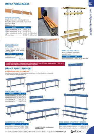 equipamientodeportivo
333BANCOS Y PERCHAS MADERA
BANCOS Y PERCHAS FENÓLICOS
Sin mantenimiento. Bancos para toda la vida.
Bancos totalmente antihumedad, útil tanto para piscinas como vestuarios. Estructura y tornillería de acero inoxidable.
Los precios indicados son para colores blanco y gris.
BANCO CON RESPALDO
Y PLATAFORMA
Estructura metálica, tablas de pino, respaldo
y plataforma barnizadas. Perchas, plataforma
superior y respaldo.
BANCO VESTUARIO CENTRAL
Perchas y respaldo doble por ambos lados
y plataforma superior.
BANCO VESTUARIO SIMPLE
Banco de estructura metálica y tablas de pino barnizadas
Perchas: Pletina esmaltada en blanco, tabla de pino barnizada.
Máximo 3 m. de longitud.
Medidas: 30 cm x 45 cm.
Precio del metro lineal, para unidades parciales multiplicar el precio lineal x la longitud deseada (x 0,80 m. x 1,5 m. etc…).
Consultar otras conﬁguraciones: bancos a pared, bancos plegables,…
REF. €
993027 110,95
993028 186,95
REF. €
204077 170,95
REF. €
204079 345,95
REF. €
204075 85,95
204128 149,95
204129 89,95
204076 29,95
REF. €
993029 167,95
993030 299,95
REF. €
993023 87,95
993024 149,95
993025 37,55
993026 72,95
ARTÍCULO
Banco fenólico con zapatero 1 m.
Banco fenólico con zapatero 2 m.
ARTÍCULO
Banco vestuario con
respaldo y plataforma
ARTÍCULO
Banco vestuario central
ARTÍCULO
01 Banco vestuario simple de 1 m.
01 Banco vestuario simple de 2 m.
01 Banco vestuario simple máx. 3 m.
02 Perchas metálica
ARTÍCULO
Banco fenólico con zapatero y perchero 1 m.
Banco fenólico con zapatero y perchero 2 m.
ARTÍCULO
Banco fenólico sencillo 1 m.
Banco fenólico sencillo 2 m.
Perchas fenólicas 1 m.
Perchas fenólicas 2 m.
BANCO FENÓLICO CON ZAPATERO BANCO FENÓLICO CON ZAPATERO Y PERCHERO
BANCO FENÓLICO SENCILLO
Consultar otros colores y conﬁguraciones.
Portes no incluidos.
Metro lineal Metro lineal
Metro lineal
Metro lineal
BANCO FENÓLICO CON ZAPATERO Y PERCHERO
tel. 976 463 820 • fax 976 504 868 • pedidos@elksport.com • www.elksport.com • PRECIOS SIN IVA
 