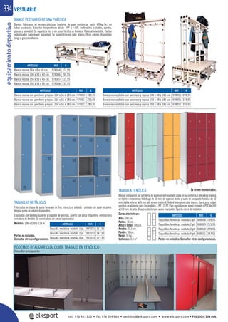equipamientodeportivo334
TAQUILLA FENÓLICA
Bloque compuesto por perﬁlería de aluminio extrusionado plata en su contorno. Laterales y trasera
en tablero melamínico hidrófugo de 10 mm. de espesor, techo y suelo en compacto fenólico de 10
mm. balda interior de 6 mm. del mismo material. Todo el interior en color blanco. Barra para colgar
perchas en aluminio para los modelos 1-PT y 2- PT. Pies regulables en acero cromado o PVC de 100
a 150 mm. de alto. Bisagras de libro en acero inoxidable. Tipo de cierre de resbalón.
Caracaterísticas:
Alto: 180 cm.
Patas: 10 cm.
Altura total: 190 cm.
Ancho: 33,5 cm.
Fondo: 50 cm.
Peso: 35 kg.
Volumen: 0,3 m³
Se sirven desmontadas.
PODEMOS REALIZAR CUALQUIER TRABAJO EN FENÓLICO
Consultar presupuesto.
VESTUARIO
ARTÍCULO
Banco resina con perchero y repisa 100 x 56 x 185 cm.
Banco resina con perchero y repisa 150 x 56 x 185 cm.
Banco resina con perchero y repisa 200 x 56 x 185 cm.
ARTÍCULO
Banco resina doble con perchero y repisa 100 x 88 x 185 cm.
Banco resina doble con perchero y repisa 150 x 88 x 185 cm.
Banco resina doble con perchero y repisa 200 x 88 x 185 cm.
ARTÍCULO
Taquilla metálica módulo 1 pt.
Taquilla metálica módulo 2 pt.
Taquilla metálica módulo 4 pt.
ARTÍCULO
Banco resina 50 x 40 x 50 cm.
Banco resina 100 x 50 x 40 cm.
Banco resina 150 x 50 x 40 cm.
Banco resina 200 x 50 x 40 cm.
ARTÍCULO
Taquilllas fenólicas módulo 1 pt.
Taquilllas fenólicas módulo 2 pt.
Taquilllas fenólicas módulo 3 pt.
Taquilllas fenólicas módulo 4 pt.
BANCO VESTUARIO RESINA PLÁSTICA
Bancos fabricados en resinas plásticas (material de gran resistencia, hasta 400kg./m.) en
tubos cuadrados. Soportan temperaturas desde -40º a +80º, inalterables a ácidos, aceites,
grasas y humedad. Su superﬁcie lisa y sin poros facilita su limpieza. Material inoxidable. Cantos
redondeados para mayor seguridad. Se suministran en color blanco. Otros colores disponibles
beige y gris consúltanos.
REF. €
978010 189,95
978011 250,95
978012 289,95
REF. €
978055 239,95
978056 315,95
978057 355,95
REF. €
993031 117,95
993032 147,95
993033 175,95
REF. €
978054 77,95
978006 92,95
978007 115,95
978008 135,95
REF. €
988008 199,95
988009 215,95
988010 229,95
988011 247,95
TAQUILLAS METÁLICAS
Fabricadas en chapa de acero laminado en frio, estructura soldada y pintada con epoxi en polvo.
Amplia gama de colores disponibles.
Equipadas con bandeja superior y colgador de perchas, puerta con porta etiquetero, ventilación y
cerradura de bombín. Se suministran sin patas (opcionales).
Medidas: 1,80 x 0,30 x 0,50 m.
Portes no incluidos. Consultar otras conﬁguraciones.
Portes no incluidos.
Consultar otras conﬁguraciones.
REF €
S
Se sirven desmontadas.S
tel. 976 463 820 • fax 976 504 868 • pedidos@elksport.com • www.elksport.com • PRECIOS SIN IVA
 