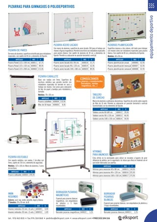 equipamientodeportivo
335PIZARRAS PARA GIMNASIOS O POLIDEPORTIVOS
PIZARRA VOLTEABLE
Con soporte metálico, con ruedas, 2 de ellas con
freno, cajetín de 150 cm. y elemento de seguridad.
Medidas: 122 x 150 cm. Marco de aluminio, 2 caras
de escritura.
PIZARRA DE PARED
Demarcodealuminio,superﬁcieestratiﬁcadapararotuladores
especiales, con cajetín de 40 cm. y elementos de ﬁjación.
TABLERO
DE CORCHO
Marco de aluminio y cantoneras decorativas. Superﬁcie de corcho sobre soporte
de ﬁbra de 10 mm. Permite su colocación en posición horizontal o vertical
Suministrados con los elementos de ﬁjación.
VITRINAS
PARA ANUNCIOS
Esta vitrina es la aconsejada para ubicar en escuelas y lugares de gran
aﬂuencia de público, por la seguridad a la rotura que ofrece el material con el
que están fabricadas sus puertas.
PIZARRA ACERO LACADO
Con marco de aluminio, superﬁcie de acero lacado. Útil para el trabajo con
imanesoﬁgurasmagnéticas.Permitelaescrituraconrotuladoresespeciales
para pizarra blanca. Con cajetín de aluminio de 30 cm. y elementos de
ﬁjación. Permite su colocación en posición horizontal o vertical.
PIZARRA CABALLETE
Base con ruedas con freno. Superﬁcie de
escritura metálica que permite escribir con
rotuladores especiales de borrado en seco y
trabajo con imanes. Con pinza para colocación
de bloc de papel y bandeja para rotuladores y
borrador.
Medidas: 70 x 105 cm.
PIZARRAS PLANIFICACIÓN
Superﬁcie impresa a dos colores, útil tanto para trabajar
con imanes como con rotuladores especiales para pizarra
blanca. Con cajetín de 40 cm. y elementos de ﬁjación.
Medidas: 60 x 90 cm.
IMÁN
REDONDO
Colores: azul, rojo, verde, amarillo, negro y blanco.
2 Tamaños: 20 y 30 mm. de Ø.
REF. €
600011 67,75
600001 89,95
600002 115,95
REF. €
600012 29,95
600013 44,95
600014 54,95
REF. €
600015 134,95
600016 225,95
600017 275,95
REF. €
600022 3,25
REF. €
600021 2,25
REF. €
600018 31,75
600019 52,95
600020 89,95
REF. €
600006 52,95
600007 52,95
600008 52,95
REF. €
600004 110,95
600005 8,95
REF. €
600009 0,99
600010 1,49
REF. €
600003 249,95
ARTÍCULO
Pizarra Pared 122 x 100 cm.
Pizarra Pared 122 x 150 cm.
Pizarra Pared 122 x 200 cm.
ARTÍCULO
Tablero corcho 60 x90 cm.
Tablero corcho 90 x 120 cm.
Tablero corcho 100 x 150 cm.
ARTÍCULO
Vitrinas para anuncios 60 x 80 cm.
Vitrinas para anuncios 90 x 120 cm.
Vitrinas para anuncios 100 x 150 cm.
ARTÍCULO
Borrador pizarras magnéticas
ARTÍCULO
Borrador pizarras blancas
ARTÍCULO
Pizarra acero lacado 60 x 90 cm.
Pizarra acero lacado 90 x 120 cm.
Pizarra acero lacado 100 x 180 cm.
ARTÍCULO
Pizarra planificación anual
Pizarra planificación mensual
Pizarra planificación semanal
ARTÍCULO
Pizarra caballete
Bloc de 50 hojas
ARTÍCULO
Imanes redondos 20 mm. (4 uds.)
Imanes redondos 30 mm. (3 uds.)
ARTÍCULO
Pizarra volteable
CONSÚLTANOS
Otras pizarras y complementos
(borradores, bandas
magnéticas, etc...)
BORRADOR
PIZARRAS
BLANCAS
Especial para pizarras blancas, con empuñadura de plástico y
5 hojas recambiables.
BORRADOR PIZARRAS
MAGNÉTICAS
Especial para pizarras blancas
magnéticas, con empuñadura
de plástico y 5 hojas
recambiables.
tel. 976 463 820 • fax 976 504 868 • pedidos@elksport.com • www.elksport.com • PRECIOS SIN IVA
 