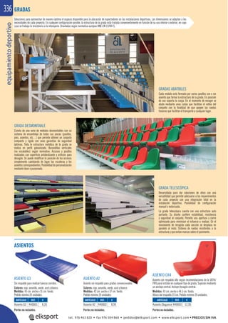equipamientodeportivo336
ASIENTOS
ASIENTO G3
Sin respaldo para realizar bancos corridos.
Colores: rojo, amarillo, verde, azul y blanco.
Medidas: 45 cm. ancho x 31 cm. fondo.
Pedido mínimo 20 unidades.
ASIENTO A2
Asiento sin respaldo para gradas convencionales.
Colores: rojo, amarillo, verde, azul y blanco.
Medidas: 42 cm. ancho x 37 cm. fondo.
Pedido mínimo 20 unidades.
ASIENTO CR4
Asiento con respaldo alto según recomendaciones de la UEFA/
FIFA para instalar en cualquier tipo de grada. Sujeción mediante
un anclaje central. Incluye desagüe central.
Medidas: 43 cm. ancho x 44,5 cm. fondo.
Altura del respaldo 35 cm. Pedido mínimo 20 unidades.
GRADAS
REF. €
440001 8,35
REF. €
440002 8,95
REF. €
440003 12,95
ARTÍCULO
Asiento G3
ARTÍCULO
Asiento A2
ARTÍCULO
Asiento Elegance
Portes no incluidos. Portes no incluidos. Portes no incluidos.
Soluciones para aprovechar de manera óptima el espacio disponible para la ubicación de espectadores en las instalaciones deportivas. Las dimensiones se adaptan a las
necesidades de cada proyecto. En cualquier conﬁguración posible, la estructura de la grada está tratada convenientemente en función de su uso interior o exterior, en cuyo
caso se trabaja la resistencia a la intemperie. Diseñadas según normativa europea UNE-EN 13200-5.
GRADAS ABATIBLES
Cada módulo está formado por varios pasillos con o sin
asiento que forma la estructura de la grada. En posición
de uso soporta la carga. En el momento de recoger se
abate mediante unas cuñas que facilitan el volteo del
conjunto con la ﬁnalidad de que apoyen las ruedas
traseras que facilitan el transporte a cualquier lugar.
GRADA DESMONTABLE
Consta de una serie de módulos desmontables con un
sistema de ensamblaje de todas sus piezas (pasillos,
pies, asientos, etc…) que permite obtener un conjunto
compacto y rígido con unas garantías de seguridad
óptimas. Toda la estructura metálica de la grada se
realiza en perﬁl galvanizado. Barandillas verticales
(no escalables) según normativa. Accesos y pasillos
realizados con superﬁcie antideslizante y oriﬁcios para
desagüe. Se puede modiﬁcar la posición de los accesos
simplemente cambiando de lugar las escaleras y los
asientos correspondientes. Posibilidad de personalización
mediante láser o punzonado.
GRADA TELESCÓPICA
Desarrollada para dar soluciones de aforo con una
versatilidad que permite adecuarse a los requerimientos
de cada proyecto con una integración total en la
instalación deportiva. Posibilidad de conﬁguración
manual o motorizada.
La grada telescópica cuenta con una estructura auto
portante. Su diseño conﬁere estabilidad, resistencia
y seguridad al conjunto. Permite una apertura y cierre
optimizado para minimizar el esfuerzo a realizar. En el
movimiento de recogida cada sección se desplaza en
paralelo al resto. Sistema de ruedas resistentes a la
estructura y que evitan marcas sobre el pavimento.
tel. 976 463 820 • fax 976 504 868 • pedidos@elksport.com • www.elksport.com • PRECIOS SIN IVA
 