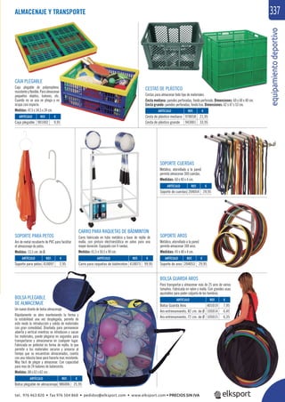 equipamientodeportivo
337ALMACENAJE Y TRANSPORTE
BOLSA GUARDA AROS
Para transportar y almacenar más de 25 aros de varios
tamaños. Fabricada en nylon y malla. Con grandes asas
ajustables para poder colgarla de los hombros.
CAJA PLEGABLE
Caja plegable de polipropileno,
resistenteyﬂexible.Paraalmacenar
pequeños objetos, balones, etc.
Cuando no se usa se pliega y no
ocupa casi espacio.
Medidas: 47,5 x 34,5 x 24 cm.
SOPORTE AROS
Metálico, atornillado a la pared
permite almacenar 100 aros.
Medidas: 45 x 40 x 4 cm.
SOPORTE CUERDAS
Metálico, atornillado a la pared
permite almacenar 300 cuerdas.
Medidas: 60 x 40 x 4 cm.
CARRO PARA RAQUETAS DE BÁDMINTON
Carro fabricado en tubo metálico y base de rejilla de
malla, con pintura electroestática en polvo para una
mayor duración. Equipado con 4 ruedas.
Medidas: 61,5 x 50,5 x 90 cm.
SOPORTE PARA PETOS
Aro de metal recubierto de PVC para facilitar
el almacenaje de petos.
Medidas: 13,5 cm. de Ø.
REF. €
401019 7,95
105014 6,45
105015 6,35
REF. €
901002 9,95
ARTÍCULO
Bolsa Guarda Aros
Aro entrenamiento, 82 cm. de Ø
Aro entrenamiento, 72 cm. de Ø
ARTÍCULO
Caja plegable
REF. €
204053 29,95
REF. €
410097 2,95
REF. €
410073 99,95
REF. €
204054 29,95
ARTÍCULO
Soporte de aros
ARTÍCULO
Soporte para petos
ARTÍCULO
Carro para raquetas de bádminton
ARTÍCULO
Soporte de cuerdas
CESTAS DE PLÁSTICO
Cestas para almacenar todo tipo de materiales.
Cesta mediana: paredes perforadas, fondo perforado. Dimensiones: 60 x 40 x 40 cm.
Cesta grande: paredes perforadas, fondo liso. Dimensiones: 62 x 47 x 53 cm.
REF. €
978058 21,95
943001 33,95
ARTÍCULO
Cesta de plástico mediana
Cesta de plástico grande
BOLSA PLEGABLE
DE ALMACENAJE
Un nuevo diseño de bolsa almacenaje
Rápidamente se abre manteniendo la forma y
la estabilidad una vez desplegada, permite de
este modo la introducción y salida de materiales
con gran comodidad. Diseñada para permanecer
abierta y vertical mientras se introducen o sacan
los materiales, puede plegarse en segundos para
transportarse y almacenarse en cualquier lugar.
Fabricada en poliéster en forma de rejilla, lo que
permite a los materiales secarse y airearse al
tiempo que se encuentran almacenados, cuenta
con una robusta base para hacerla mas resistente.
Muy fácil de plegar y almacenar. Con capacidad
para mas de 24 balones de baloncesto.
Medidas: 88 x 62 x 62 cm.
REF. €
986006 25,95
ARTÍCULO
Bolsa plegable de almacenaje
tel. 976 463 820 • fax 976 504 868 • pedidos@elksport.com • www.elksport.com • PRECIOS SIN IVA
 