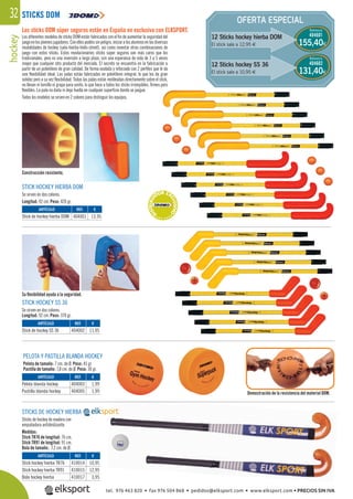 hockey32 OFERTA ESPECIAL
STICKS DOM
STICKS DE HOCKEY HIERBA
Sticks de hockey de madera con
empuñadura antideslizante.
Medidas:
Stick TR76 de longitud: 76 cm.
Stick TR91 de longitud: 91 cm.
Bola de tamaño: 7,2 cm. de Ø.
Los sticks DOM súper seguros están en España en exclusiva con ELKSPORT.
Los diferentes modelos de sticks DOM están fabricados con el ﬁn de aumentar la seguridad del
juegoenlosjóvenesjugadores.Conellospodéissinpeligro,iniciaralosalumnosenlasdiversas
modalidades de hockey (sala-hierba-hielo-street), así como inventar otras combinaciones de
juego con estos sticks. Estos revolucionarios sticks súper seguros son más caros que los
tradicionales, pero es una inversión a largo plazo, con una esperanza de vida de 3 a 5 veces
mayor que cualquier otro producto del mercado. El secreto se encuentra en la fabricación a
partir de un polietileno de gran calidad. De forma ovalada y reforzado con 2 perﬁles que le da
una ﬂexibilidad ideal. Las palas están fabricadas en polietileno integral, lo que les da gran
solidez pero a su vez ﬂexibilidad. Todas las palas están moldeadas directamente sobre el stick,
no llevan ni tornillo ni grapa para unirlo, lo que hace a todos los sticks irrompibles, ﬁrmes pero
ﬂexibles. La pala no daña ni deja huella en cualquier superﬁcie donde se juegue.
Todos los modelos se sirven en 2 colores para distinguir los equipos.
12 Sticks hockey hierba DOM
El stick sale a 12,95 €
Referencia
404601
Referencia
404602
155,40€
131,40€
STICK HOCKEY SS 36
Se sirven en dos colores.
Longitud: 92 cm. Peso: 370 gr.
STICK HOCKEY HIERBA DOM
Se sirven en dos colores.
Longitud: 92 cm. Peso: 420 gr.
PELOTA Y PASTILLA BLANDA HOCKEY
Pelota de tamaño: 7 cm. de Ø. Peso: 45 gr.
Pastilla de tamaño: 7,8 cm. de Ø. Peso: 30 gr.
Demostración de la resistencia del material DOM.
Su ﬂexibilidad ayuda a la seguridad.
Construcción resistente.
REF. €
410014 10,95
410015 12,95
410017 3,95
REF. €
404003 1,99
404005 1,99
REF. €
404002 11,95
REF. €
404001 13,95
ARTÍCULO
Stick hockey hierba TR76
Stick hockey hierba TR91
Bola hockey hierba
ARTÍCULO
Pelota blanda hockey
Pastilla blanda hockey
ARTÍCULO
Stick de hockey SS 36
ARTÍCULO
Stick de hockey hierba DOM
12 Sticks hockey SS 36
El stick sale a 10,95 €
***D
ISTRIBUI
DOR EX
CLUSIVO
****
tel. 976 463 820 • fax 976 504 868 • pedidos@elksport.com • www.elksport.com • PRECIOS SIN IVA
 