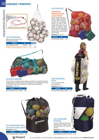equipamientodeportivo338
SACO ULTRALIGERO
¡Capacidad de
almacenaje máxima
a precio mínimo!
Saco para balones fabricado en
poliéster trilobable. Resistente
a las más duras condiciones de
utilización. Este saco ultraligero
dispone de un sistema de cierre
y puede utilizarse para una gran
variedad de materiales, balones,
raquetas, equipamiento de natación,
aros de rítmica, etc. Disponible en
diferentes colores, puede almacenar
hasta 20 balones.
Dimensiones: 90 x 113 cm.
BOLSA MULTIALMACENAJE
Esta gran bolsa con cremallera, permite almacenar y transportar, gran variedad de materiales
(raquetas, pelotas, materiales de piscina, hasta 10 balones, etc...) Su contenido puede verse una
vez almacenado y airearse al estar construida con material de poliéster enrejillado.
Dimensiones: 90 x 40 x 40 cm.
SACO PORTABALONES BÁSICO
Saco sencillo pero muy práctico y resistente.
Dimensiones: 60 x 96 cm.
SACO PORTABALONES
REJILLA
Saco muy versátil, muy fuerte
y a muy buen precio.
Dimensiones: 48 x 92 cm.
SACO PORTABALONES
REFORZADO
Saco muy resistente para almacenar o
transportar más de 15 balones. Tela de
nylon endurecida con PVC y fondo doble
reforzado.
Dimensiones: 51 x 90 cm.
ALMACENAJE Y TRANSPORTE
REF. €
948001 11,95
REF. €
948002 14,95
REF. €
402003 8,95
REF. €
415014 17,95
REF. €
402004 9,95
Detalle del cierre de la red portabalones.
REDES PORTABALONES
Redes trenzadas en nylon de 3,5 mm.
Capacidad para 10 balones.
REF. €
415015 3,25
415415 17,70 2,95
Cada unidad
ARTÍCULO
Saco portabalones rejilla
ARTÍCULO
Saco portabalones básico
ARTÍCULO
Saco ultraligero
ARTÍCULO
Saco portabalones reforzado
ARTÍCULO
Bolsa multialmacenaje
ARTÍCULO
Red portabalones (und.)
Conjunto 6 redes portabalones
tel. 976 463 820 • fax 976 504 868 • pedidos@elksport.com • www.elksport.com • PRECIOS SIN IVA
 