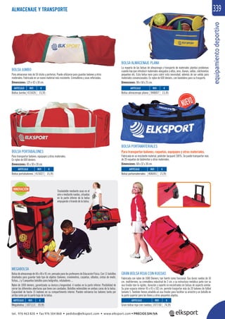 equipamientodeportivo
339
INNOVACIÓN
MEGABOLSA
Bolsa de almacenaje de 46 x 46 x 91 cm. pensada para los profesores de Educación Física. Con 11 bolsillos
diseñados para guardar todo tipo de objetos (balones, cronómetros, carpetas, silbatos, cintas de medir,
ﬁchas...) y 5 pequeños bolsillos para bolígrafos, rotuladores ...
Nylon de 1000 deniers, garantizada su dureza y longevidad. 4 ruedas en la parte inferior. Posibilidad de
cerrar las diferentes aberturas que tiene con candados. Bolsillos extensibles en ambas caras de la bolsa.
Capacidad de hasta 15 balones en su compartimento interior. Pueden extraerse los balones tanto por
arriba como por la parte baja de la bolsa.
Trasladable mediante asas en el
aire o mediante ruedas, situadas
en la parte inferior de la bolsa
empujando o tirando de la bolsa.
BOLSA PORTAMATERIALES
Para transportar balones, raquetas, equipajes y otros materiales.
Fabricada en un resistente material, poliéster Jacquard 100%. Se puede transportar más
de 20 raquetas de bádminton u otros materiales.
Dimensiones: 68 x 32 x 30 cm.
BOLSA PORTABALONES
Para transportar balones, equipajes y otros materiales.
En nylon de 600 deniers.
Dimensiones: 85 x 30 x 30 cm.
GRAN BOLSA ROJA CON RUEDAS
Fabricada con nylon de 1680 Deniers, tan fuerte como funcional. Sus duras ruedas de 10
cm. multiterreno, su cremallera industrial de 2 cm. y su estructura metálica junto con su
asa tirador dan la rigidez, duración y soporte no encontrados en bolsas de aspecto similar.
Su gran espacio interior 45 x 45 x 102 cm. permite trasportar más de 20 balones de fútbol
tamaño 5. También hemos añadido un asa tirador para facilitar su arrastre y un bolsillo en
la parte superior para las llaves u otros pequeños objetos.
BOLSA JUMBO
Para almacenar más de 50 sticks y porterías. Puede utilizarse para guardar balones y otros
materiales. Fabricada en un nuevo material más resistente. Cremalleras y asas reforzadas.
Dimensiones: 125 x 42 x 30 cm.
BOLSA ALMACENAJE PLANA
La mayoría de las bolsas de almacenaje y transporte de materiales plantea problemas
cuando hay que introducir materiales alargados y altos, aros, dianas, vallas, colchonetas
pequeñas etc. Esta bolsa nace para cubrir esta necesidad, además de ser valida para
materiales convencionales. En nylon de 600 deniers, con bandolera para su trasporte.
Dimensiones: 98 x 58 x 25 cm.
REF. €
107113 39,95
REF. €
107150 74,95
REF. €
415027 15,95
REF. €
406041 15,95
REF. €
948007 15,95
REF. €
415026 15,95
ARTÍCULO
Megabolsa
ARTÍCULO
Gran bolsa roja con ruedas
ARTÍCULO
Bolsa portabalones
ARTÍCULO
Bolsa portamateriales
ARTÍCULO
Bolsa almacenaje plana
ARTÍCULO
Bolsa Jumbo
ALMACENAJE Y TRANSPORTE
tel. 976 463 820 • fax 976 504 868 • pedidos@elksport.com • www.elksport.com • PRECIOS SIN IVA
 