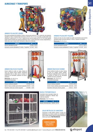 equipamientodeportivo
341
ARTÍCULO
Armario multiusos pequeño
Set de 2 barras móviles para armario pequeño
Estantería móvil para armario pequeño
ARTÍCULO
Armario polivalente grande
Accesorios armario polivalente (2 cestas, 2 soportes)
ARTÍCULO
Armario polivalente pequeño
Accesorios armario polivalente (2 cestas, 2 soportes)
ARTÍCULO
Armario multiusos pequeño
Set de 2 barras móviles para armario grande
Estantería móvil para armario grande
iitdti
3
ARMARIO POLIVALENTE GRANDE
Este armario polivalente está dividido en 3 partes, una gran parte central de 1,22 m. y sobre ésta, dos estanterías
regulables en altura. El tamaño total del armario es de 183 x 91,5 x 61 cm. A los lados se puede añadir como
accesorios 2 cestas de 60 x 31 x 22 cm, 1 soporte de aros y uno de cuerdas de 29,2 x 12,7 cm. Estos soportes
pueden utilizarse también para raquetas de bádminton o tenis. La parte central tiene 2 accesos independientes, a
media altura, para un mejor control, distribución y relleno de los materiales.
ARMARIO POLIVALENTE PEQUEÑO
Armario con cierre, de acero cromado con iguales características que el armario
polivalente grande. Accesorios externos (2 cestas y 2 soportes) no incluidos.
Dimensiones: 91 x 91 x 61 cm.
MUEBLE PORTAMATERIALES
Construido en hierro barnizado a fuego, con
tratamiento antioxidación. Montado sobre
ruedas tipo industrial.
Dimensiones: 150 x 75 x 150 cm.
JAULAS METÁLICAS DE ALMACENAJE
Construidas en malla metálica pintada o cincada. Con
plataformas en su interior y puertas con posibilidad de
ponercandado.Podemosfabricarlamedidaydistribución
interior que necesite, PIDA PRESUPUESTO.
ARMARIO MULTIUSOS PEQUEÑO
Armario metálico de malla con ruedas. Sistema de
cierre por candado (incluye candado). Distribución
conﬁgurable tanto en altura como en anchura en
función de las necesidades mediantes las barras y
estanterías.
Dimensiones: 147 x 80 x 55 cm.
Se suministra desmontado.
ARMARIO MULTIUSOS GRANDE
Armario metálico de malla con ruedas. Sistema
de cierre por candado (incluye candado).
Distribución conﬁgurable tanto en altura como
en anchura en función de las necesidades
mediantes las barras y estanterías.
Dimensiones: 185 x 120 x 55 cm.
Se suministra desmontado.
REF. €
206028 929,95
REF. €
410106 375,95
410107 12,95
410108 39,95
REF. €
107099 299,95
107100 59,95
REF. €
107112 185,95
107100 59,95
REF. €
410109 499,95
410110 14,95
410111 49,95
ARTÍCULO
Mueble portamateriales
ALMACENAJE Y TRANSPORTE
CONSÚLTANOS
otras medidas y
conﬁguraciones
tel. 976 463 820 • fax 976 504 868 • pedidos@elksport.com • www.elksport.com • PRECIOS SIN IVA
 
